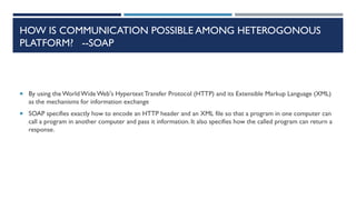 HOW IS COMMUNICATION POSSIBLE AMONG HETEROGONOUS
PLATFORM? --SOAP

 By using the World Wide Web's Hypertext Transfer Protocol (HTTP) and its Extensible Markup Language (XML)

as the mechanisms for information exchange
 SOAP specifies exactly how to encode an HTTP header and an XML file so that a program in one computer can

call a program in another computer and pass it information. It also specifies how the called program can return a
response.

 