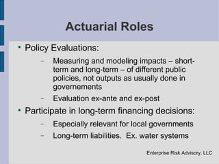 Actuarial Roles

    Policy Evaluations:
        −   Measuring and modeling impacts – short-
            term and long-term – of different public
            policies, not outputs as usually done in
            governements
        −   Evaluation ex-ante and ex-post

    Participate in long-term financing decisions:
        −   Especially relevant for local governments
        −   Long-term liabilities. Ex. water systems

                                       Enterprise Risk Advisory, LLC
 
