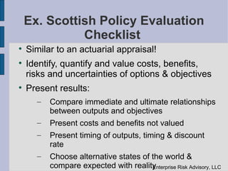 Ex. Scottish Policy Evaluation
              Checklist

    Similar to an actuarial appraisal!

    Identify, quantify and value costs, benefits,
    risks and uncertainties of options & objectives

    Present results:
      –   Compare immediate and ultimate relationships
          between outputs and objectives
      –   Present costs and benefits not valued
      –   Present timing of outputs, timing & discount
          rate
      –   Choose alternative states of the world &
          compare expected with realitynterprise Risk Advisory, LLC
                                       E
 