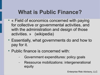 What is Public Finance?

    « Field of economics concerned with paying
    for collective or governmental activities, and
    with the administration and design of those
    activities. » (wikipedia)

    Essentially, what governments do and how to
    pay for it.

    Public finance is concerned with:
        −   Government expenditures: policy goals
        −   Ressource mobilizations: intergenerational
            equity
                                       Enterprise Risk Advisory, LLC
 