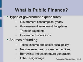 What is Public Finance?

    Types of government expenditures:
       −   Government consumption: yearly
       −   Governement investment: long-term
       −   Transfer payments
       −   Government operations

    Sources of funding:
       −   Taxes: income and sales: fiscal policy
       −   Non-tax revenues: government entities
       −   Borrowing: impact on future generation
       −   Other: seigniorage         Enterprise Risk Advisory, LLC
 