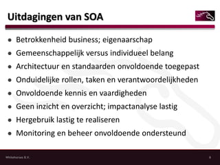 Uitdagingen van SOA

 ● Betrokkenheid business; eigenaarschap
 ● Gemeenschappelijk versus individueel belang
 ● Architectuur en standaarden onvoldoende toegepast
 ● Onduidelijke rollen, taken en verantwoordelijkheden
 ● Onvoldoende kennis en vaardigheden
 ● Geen inzicht en overzicht; impactanalyse lastig
 ● Hergebruik lastig te realiseren
 ● Monitoring en beheer onvoldoende ondersteund

Whitehorses B.V.                                         8
 