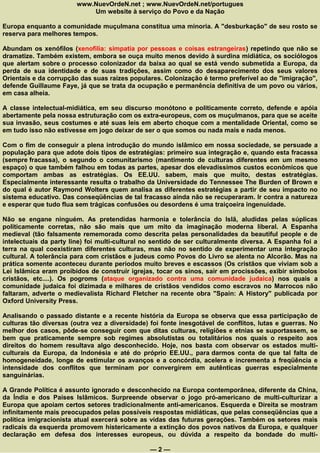 www.NuevOrdeN.net ; www.NuevOrdeN.net/portugues
                            Um website à serviço do Povo e da Nação

Europa enquanto a comunidade muçulmana constitua uma minoria. A "desburkação" de seu rosto se
reserva para melhores tempos.

Abundam os xenófilos (xenofilia: simpatia por pessoas e coisas estrangeiras) repetindo que não se
dramatize. Também existem, embora se ouça muito menos devido à surdina midiática, os sociólogos
que alertam sobre o processo colonizador da baixa ao qual se está vendo submetida a Europa, da
perda de sua identidade e de suas tradições, assim como do desaparecimento dos seus valores
Orientais e da corrupção das suas raízes populares. Colonização é termo preferível ao de "imigração",
defende Guillaume Faye, já que se trata da ocupação e permanência definitiva de um povo ou vários,
em casa alheia.

A classe intelectual-midiática, em seu discurso monótono e politicamente correto, defende e apóia
abertamente pela nossa estruturação com os extra-europeus, com os muçulmanos, para que se aceite
sua invasão, seus costumes e até suas leis em aberto choque com a mentalidade Oriental, como se
em tudo isso não estivesse em jogo deixar de ser o que somos ou nada mais e nada menos.

Com o fim de conseguir a plena introdução do mundo islâmico em nossa sociedade, se persuade a
população para que adote dois tipos de estratégias: primeiro sua integração e, quando esta fracassa
(sempre fracassa), o segundo o comunitarismo (mantimento de culturas diferentes em um mesmo
espaço) o que também falhou em todas as partes, apesar dos elevadíssimos custos econômicos que
comportam ambas as estratégias. Os EE.UU. sabem, mais que muito, destas estratégias.
Especialmente interessante resulta o trabalho da Universidade do Tennessee The Burden of Brown e
do qual é autor Raymond Wolters quem analisa as diferentes estratégias a partir de seu impacto no
sistema educativo. Das conseqüências de tal fracasso ainda não se recuperaram. Ir contra a natureza
e esperar que tudo flua sem trágicas confusões ou desordens é uma traiçoeira ingenuidade.

Não se engane ninguém. As pretendidas harmonia e tolerância do Islã, aludidas pelas súplicas
politicamente corretas, não são mais que um mito da imaginação moderna liberal. A Espanha
medieval (tão falsamente rememorada como descrita pelas personalidades da beautiful people e de
intelectuais da party line) foi multi-cultural no sentido de ser culturalmente diversa. A Espanha foi a
terra na qual coexistiram diferentes culturas, mas não no sentido de experimentar uma integração
cultural. A tolerância para com cristãos e judeus como Povos do Livro se alenta no Alcorão. Mas na
prática somente aconteceu durante períodos muito breves e escassos (Os cristãos que viviam sob a
Lei Islâmica eram proibidos de construir igrejas, tocar os sinos, sair em procissões, exibir símbolos
cristãos, etc....). Os pogroms (ataque organizado contra uma comunidade judaica) nos quais a
comunidade judaica foi dizimada e milhares de cristãos vendidos como escravos no Marrocos não
faltaram, adverte o medievalista Richard Fletcher na recente obra "Spain: A History" publicada por
Oxford University Press.

Analisando o passado distante e a recente história da Europa se observa que essa participação de
culturas tão diversas (outra vez a diversidade) foi fonte inesgotável de conflitos, lutas e guerras. No
melhor dos casos, pôde-se conseguir com que ditas culturas, religiões e etnias se suportassem, se
bem que praticamente sempre sob regimes absolutistas ou totalitários nos quais o respeito aos
direitos do homem resultava algo desconhecido. Hoje, nos basta com observar os estados multi-
culturais da Europa, da Indonésia e até do próprio EE.UU., para darmos conta de que tal falta de
homogeneidade, longe de estimular os avanços e a concórdia, acelera e incrementa a freqüência e
intensidade dos conflitos que terminam por convergirem em autênticas guerras especialmente
sanguinárias.

A Grande Política é assunto ignorado e desconhecido na Europa contemporânea, diferente da China,
da Índia e dos Países Islâmicos. Surpreende observar o jogo pró-americano de multi-culturizar a
Europa que apoiam certos setores tradicionalmente anti-americanos. Esquerda e Direita se mostram
infinitamente mais preocupados pelas possíveis respostas midiáticas, que pelas conseqüências que a
política imigracionista atual exercerá sobre as vidas das futuras gerações. Também os setores mais
radicais da esquerda promovem histericamente a extinção dos povos nativos da Europa, e qualquer
declaração em defesa dos interesses europeus, ou dúvida a respeito da bondade do multi-

                                                —2—
 