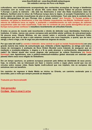 www.NuevOrdeN.net ; www.NuevOrdeN.net/portugues
                            Um website à serviço do Povo e da Nação

culturalismo, vem imediatamente acompanhada das conhecidas acusações de herege e blasfêmias
revestidas com as novas vozes do século XXI, como disse Oriana Fallaci há poucas semanas.
"L'Europe a perdu la mémoire : elle aide les Américains à créer des États musulmans dans les
Balkans, facilitant ainsi le retour de l'influence turque dans la région, et accepte l'implantation sur le
sol européen de colonies musulmanes de plus en plus nombreuses. Tout cela dans le contexte díun
déclin démographique tel que l'Europe níen a jamais connu" (em francês: "A Europa perdeu a
memória: ela ajuda os Americanos a criar dos Estados muçulmanos nos Bálcãs, facilitando assim o
retorno da influência turca na região, e aceitando o estabelecimento no solo europeu de colônias
muçulmanas cada vez mais numerosas. Tudo isso no contexto de uma queda demográfica tal que a
Europa nunca jamais conheceu") ressaltava recentemente um articulista francês.

À todos os povos do mundo está reconhecido o direito de defender suas identidades, fronteiras e
tradições. À todos, menos aos povos europeus está permitido adotar políticas de auto-preservação.
Há poucos anos, Glayde Whitney, em seu ensaio sobre o eminente cientista Raymond Cattle,
assegurava que isso se deve a que estamos vivendo uma nova Inquisição, a quarta, que de novo
obriga, a ferro e fogo, a ter fé cega nos pós-modernos dogmas do século.

Por que este leit motif (o correto é leitmotiv: tema central no qual se insiste freqüentemente) em uma
grande maioria dos meios de comunicação que, imitando a Santo Agostinho, se obriga com toda a
classe de mensagens à aceitação da Nova Ordem Mundial como tratando de assegurar que só
mediante a revelação-religiosa, o dogma e a fé se pode alcançar o conhecimento, desprezando a
razão? Os líderes atuais dos novos dogmas não pertencem às ordens Dominicana (de Santo
Domingo) nem Agostiniana, mas à política-intelectual-midiática global obcecada em estender pelo
planeta inteiro essa nova religião do Globalismo.

Em um tempo oportuno, os poderes europeus prezaram pela defesa da identidade de seus povos,
hoje, no entanto, não se interessam em fazer o mesmo contra o negro plano social que voa em
círculos sobre nossas vidas. Desta lápide multi-cultural que nos impõem, nós os europeus não
extraímos nem um benefício.

Um caminho de regresso à Idade Média se iniciou no Oriente, um caminho acelerado para a
escuridão, para a noite que sempre precede ao despertar.


Traduzido por Nacionalista88



Imigração
Ordem Nacionalista




                                                 —3—
 