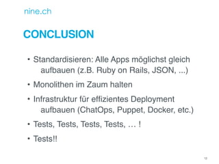 CONCLUSION
• Standardisieren: Alle Apps möglichst gleich
aufbauen (z.B. Ruby on Rails, JSON, ...)
• Monolithen im Zaum halten
• Infrastruktur für efﬁzientes Deployment
aufbauen (ChatOps, Puppet, Docker, etc.)
• Tests, Tests, Tests, Tests, … !
• Tests!!
12
 