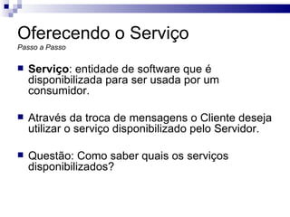Oferecendo o Serviço Passo a Passo Serviço : entidade de software que é disponibilizada para ser usada por um consumidor. Através da troca de mensagens o Cliente deseja utilizar o serviço disponibilizado pelo Servidor. Questão: Como saber quais os serviços disponibilizados? 