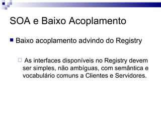 SOA e Baixo Acoplamento Baixo acoplamento advindo do Registry As interfaces disponíveis no Registry devem ser simples, não ambíguas, com semântica e vocabulário comuns a Clientes e Servidores. 