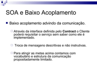 SOA e Baixo Acoplamento Baixo acoplamento advindo da comunicação. Através da interface definida pelo  Contract  o Cliente poderá requisitar o serviço sem saber como ele é implementado. Troca de mensagens descritivas e não instrutivas. Para atingir as metas acima contamos com vocabulário e estrutura da comunicação propositadamente limitado. 