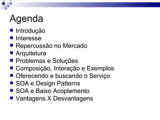 Agenda Introdução Interesse Repercussão no Mercado Arquitetura Problemas e Soluções Composição, Interação e Exemplos Oferecendo e buscando o Serviço SOA e Design Patterns SOA e Baixo Acoplamento Vantagens X Desvantagens 