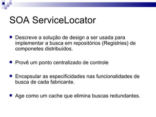 SOA ServiceLocator Descreve a solução de design a ser usada para implementar a busca em repositórios (Registries) de componetes distribuídos. Provê um ponto centralizado de controle  Encapsular as especificidades nas funcionalidades de busca de cada fabricante. Age como um cache que elimina buscas redundantes. 