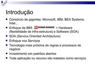 Introdução Consórcio de gigantes: Microsoft, IBM, BEA Systems, Intel... Enfoque da IBM:  = Hardware (flexibilidade de infra-estrutura) e Software (SOA) SOA (Service Oriented Architecture) Enfoque nos Serviços Tecnologia mais próxima de regras e processos de negócio Investimento em padrões abertos Toda aplicação ou recurso são tratados como serviços 