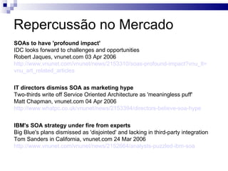 Repercussão no Mercado SOAs to have 'profound impact' IDC looks forward to challenges and opportunities Robert Jaques, vnunet.com 03 Apr 2006 http://www.vnunet.com/vnunet/news/2153310/soas-profound-impact ? vnu_lt = vnu_art_related_articles   IT directors dismiss SOA as marketing hype Two-thirds write off Service Oriented Architecture as 'meaningless puff' Matt Chapman, vnunet.com 04 Apr 2006 http://www.whatpc.co.uk/vnunet/news/2153394/directors-believe-soa-hype   IBM's SOA strategy under fire from experts Big Blue's plans dismissed as 'disjointed' and lacking in third-party integration Tom Sanders in California, vnunet.com 24 Mar 2006 http://www.vnunet.com/vnunet/news/2152664/analysts-puzzled-ibm-soa   