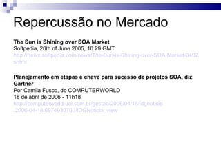 Repercussão no Mercado The Sun is Shining over SOA Market Softpedia, 20th of June 2005, 10:29 GMT http://news.softpedia.com/news/The-Sun-is-Shining-over-SOA-Market-3402 . shtml   Planejamento em etapas é chave para sucesso de projetos SOA, diz Gartner Por Camila Fusco, do COMPUTERWORLD 18 de abril de 2006 - 11h18 http://computerworld.uol.com.br/gestao/2006/04/18/idgnoticia .2006-04-18.6974930760/ IDGNoticia_view   