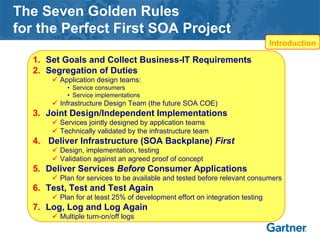 The Seven Golden Rules
for the Perfect First SOA Project
1. Set Goals and Collect Business-IT Requirements
2. Segregation of Duties
Application design teams:
• Service consumers
• Service implementations
Infrastructure Design Team (the future SOA COE)
3. Joint Design/Independent Implementations
Services jointly designed by application teams
Technically validated by the infrastructure team
4. Deliver Infrastructure (SOA Backplane) First
Design, implementation, testing
Validation against an agreed proof of concept
5. Deliver Services Before Consumer Applications
Plan for services to be available and tested before relevant consumers
6. Test, Test and Test Again
Plan for at least 25% of development effort on integration testing
7. Log, Log and Log Again
Multiple turn-on/off logs
Introduction
 