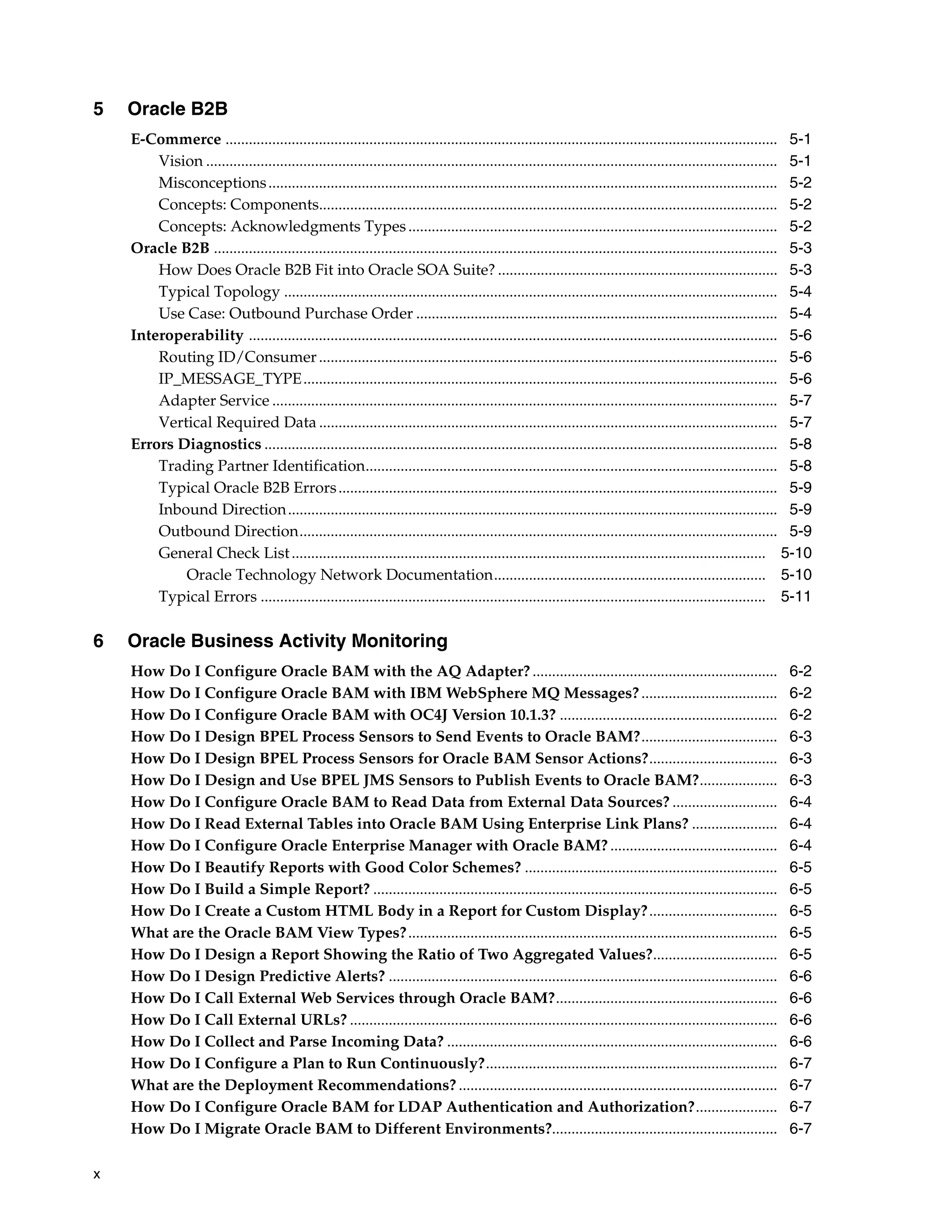 5   Oracle B2B
    E-Commerce .............................................................................................................................................. 5-1
        Vision ................................................................................................................................................... 5-1
        Misconceptions ................................................................................................................................... 5-2
        Concepts: Components...................................................................................................................... 5-2
        Concepts: Acknowledgments Types ............................................................................................... 5-2
    Oracle B2B ................................................................................................................................................. 5-3
        How Does Oracle B2B Fit into Oracle SOA Suite? ........................................................................ 5-3
        Typical Topology ............................................................................................................................... 5-4
        Use Case: Outbound Purchase Order ............................................................................................. 5-4
    Interoperability ........................................................................................................................................ 5-6
        Routing ID/Consumer ...................................................................................................................... 5-6
        IP_MESSAGE_TYPE.......................................................................................................................... 5-6
        Adapter Service .................................................................................................................................. 5-7
        Vertical Required Data ...................................................................................................................... 5-7
    Errors Diagnostics .................................................................................................................................... 5-8
        Trading Partner Identification.......................................................................................................... 5-8
        Typical Oracle B2B Errors ................................................................................................................. 5-9
        Inbound Direction .............................................................................................................................. 5-9
        Outbound Direction........................................................................................................................... 5-9
        General Check List .......................................................................................................................... 5-10
            Oracle Technology Network Documentation...................................................................... 5-10
        Typical Errors .................................................................................................................................. 5-11

6   Oracle Business Activity Monitoring
    How Do I Configure Oracle BAM with the AQ Adapter? ...............................................................                                          6-2
    How Do I Configure Oracle BAM with IBM WebSphere MQ Messages? ...................................                                                           6-2
    How Do I Configure Oracle BAM with OC4J Version 10.1.3? ........................................................                                            6-2
    How Do I Design BPEL Process Sensors to Send Events to Oracle BAM?...................................                                                       6-3
    How Do I Design BPEL Process Sensors for Oracle BAM Sensor Actions?.................................                                                        6-3
    How Do I Design and Use BPEL JMS Sensors to Publish Events to Oracle BAM?....................                                                               6-3
    How Do I Configure Oracle BAM to Read Data from External Data Sources? ...........................                                                          6-4
    How Do I Read External Tables into Oracle BAM Using Enterprise Link Plans? ......................                                                           6-4
    How Do I Configure Oracle Enterprise Manager with Oracle BAM? ...........................................                                                   6-4
    How Do I Beautify Reports with Good Color Schemes? .................................................................                                        6-5
    How Do I Build a Simple Report? ........................................................................................................                    6-5
    How Do I Create a Custom HTML Body in a Report for Custom Display? .................................                                                        6-5
    What are the Oracle BAM View Types? ...............................................................................................                         6-5
    How Do I Design a Report Showing the Ratio of Two Aggregated Values?................................                                                        6-5
    How Do I Design Predictive Alerts? ....................................................................................................                     6-6
    How Do I Call External Web Services through Oracle BAM?.........................................................                                            6-6
    How Do I Call External URLs? ..............................................................................................................                 6-6
    How Do I Collect and Parse Incoming Data? .....................................................................................                             6-6
    How Do I Configure a Plan to Run Continuously?...........................................................................                                   6-7
    What are the Deployment Recommendations? ..................................................................................                                 6-7
    How Do I Configure Oracle BAM for LDAP Authentication and Authorization?.....................                                                               6-7
    How Do I Migrate Oracle BAM to Different Environments?..........................................................                                            6-7

x
 