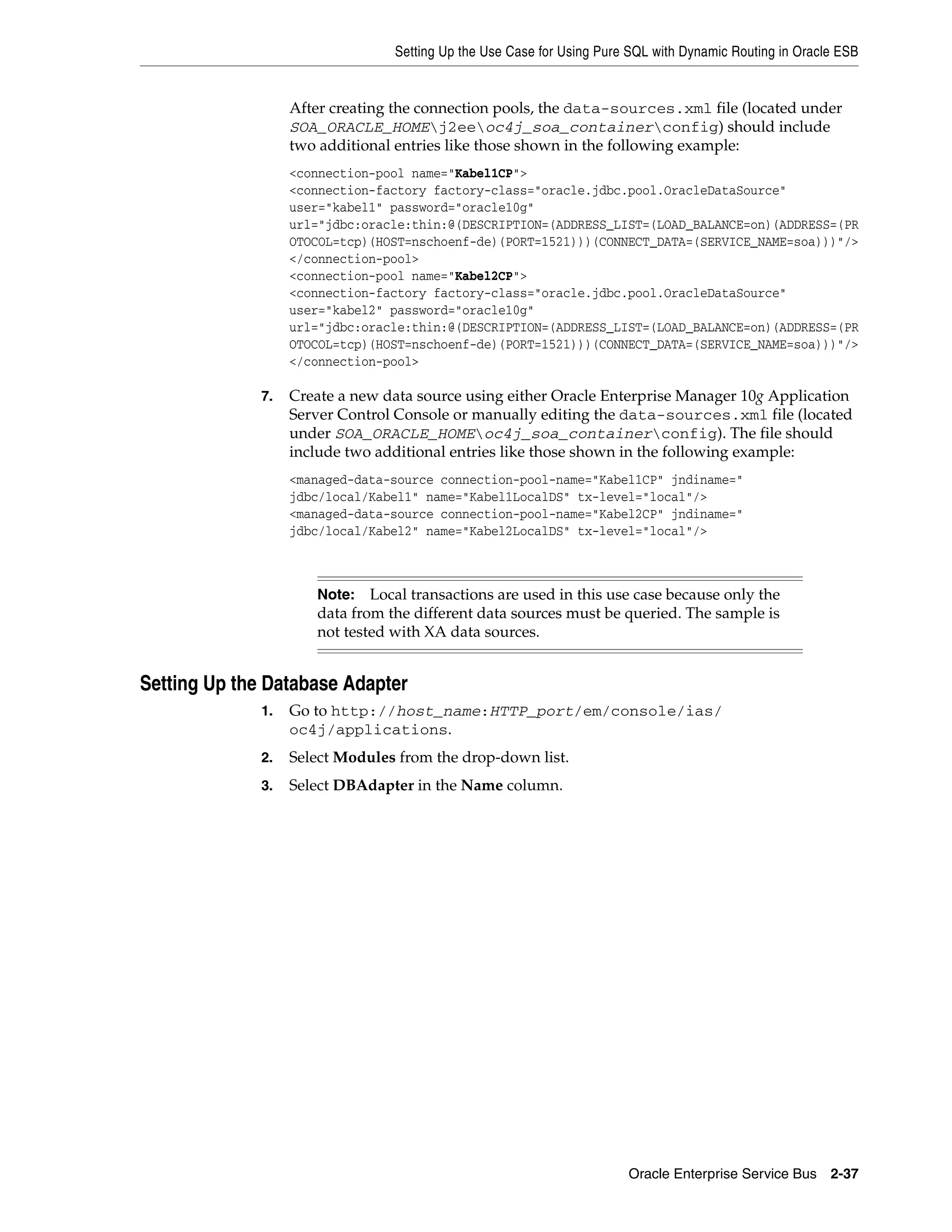 Setting Up the Use Case for Using Pure SQL with Dynamic Routing in Oracle ESB


                   After creating the connection pools, the data-sources.xml file (located under
                   SOA_ORACLE_HOMEj2eeoc4j_soa_containerconfig) should include
                   two additional entries like those shown in the following example:
                   <connection-pool name="Kabel1CP">
                   <connection-factory factory-class="oracle.jdbc.pool.OracleDataSource"
                   user="kabel1" password="oracle10g"
                   url="jdbc:oracle:thin:@(DESCRIPTION=(ADDRESS_LIST=(LOAD_BALANCE=on)(ADDRESS=(PR
                   OTOCOL=tcp)(HOST=nschoenf-de)(PORT=1521)))(CONNECT_DATA=(SERVICE_NAME=soa)))"/>
                   </connection-pool>
                   <connection-pool name="Kabel2CP">
                   <connection-factory factory-class="oracle.jdbc.pool.OracleDataSource"
                   user="kabel2" password="oracle10g"
                   url="jdbc:oracle:thin:@(DESCRIPTION=(ADDRESS_LIST=(LOAD_BALANCE=on)(ADDRESS=(PR
                   OTOCOL=tcp)(HOST=nschoenf-de)(PORT=1521)))(CONNECT_DATA=(SERVICE_NAME=soa)))"/>
                   </connection-pool>

              7.   Create a new data source using either Oracle Enterprise Manager 10g Application
                   Server Control Console or manually editing the data-sources.xml file (located
                   under SOA_ORACLE_HOMEoc4j_soa_containerconfig). The file should
                   include two additional entries like those shown in the following example:
                   <managed-data-source connection-pool-name="Kabel1CP" jndiname="
                   jdbc/local/Kabel1" name="Kabel1LocalDS" tx-level="local"/>
                   <managed-data-source connection-pool-name="Kabel2CP" jndiname="
                   jdbc/local/Kabel2" name="Kabel2LocalDS" tx-level="local"/>



                      Note:   Local transactions are used in this use case because only the
                      data from the different data sources must be queried. The sample is
                      not tested with XA data sources.


Setting Up the Database Adapter
              1.   Go to http://host_name:HTTP_port/em/console/ias/
                   oc4j/applications.
              2.   Select Modules from the drop-down list.
              3.   Select DBAdapter in the Name column.




                                                                       Oracle Enterprise Service Bus 2-37
 