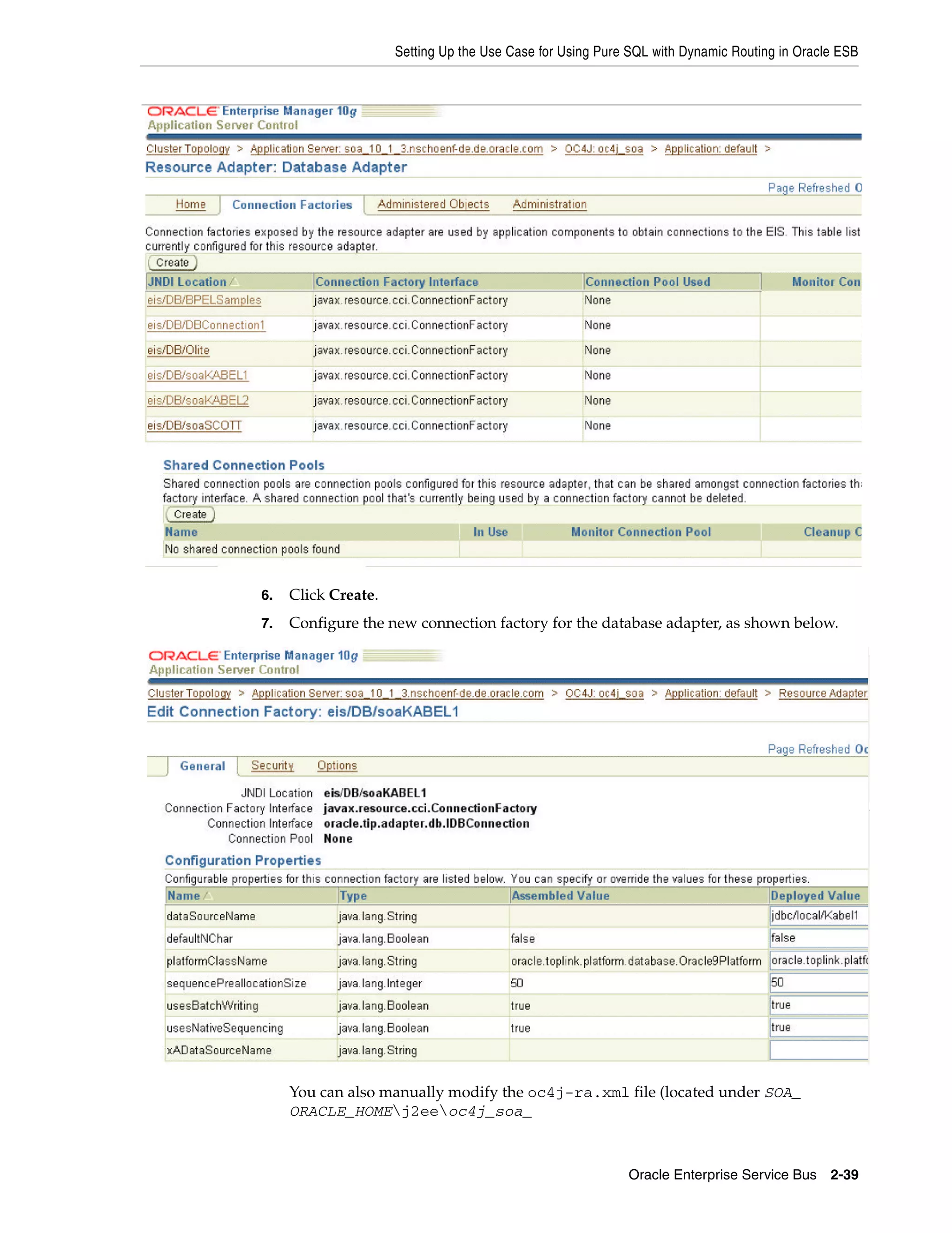 Setting Up the Use Case for Using Pure SQL with Dynamic Routing in Oracle ESB




6.   Click Create.
7.   Configure the new connection factory for the database adapter, as shown below.




     You can also manually modify the oc4j-ra.xml file (located under SOA_
     ORACLE_HOMEj2eeoc4j_soa_



                                                           Oracle Enterprise Service Bus 2-39
 
