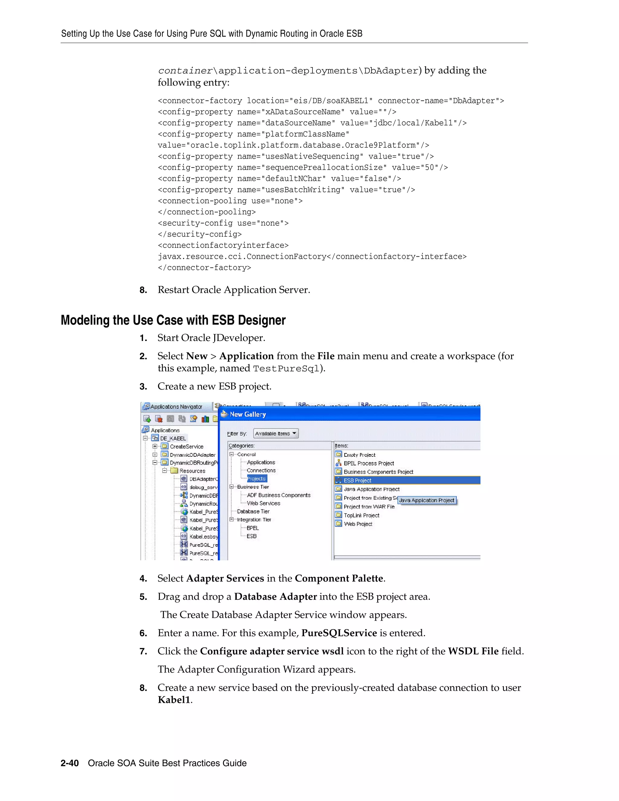 Setting Up the Use Case for Using Pure SQL with Dynamic Routing in Oracle ESB


                         containerapplication-deploymentsDbAdapter) by adding the
                         following entry:
                         <connector-factory location="eis/DB/soaKABEL1" connector-name="DbAdapter">
                         <config-property name="xADataSourceName" value=""/>
                         <config-property name="dataSourceName" value="jdbc/local/Kabel1"/>
                         <config-property name="platformClassName"
                         value="oracle.toplink.platform.database.Oracle9Platform"/>
                         <config-property name="usesNativeSequencing" value="true"/>
                         <config-property name="sequencePreallocationSize" value="50"/>
                         <config-property name="defaultNChar" value="false"/>
                         <config-property name="usesBatchWriting" value="true"/>
                         <connection-pooling use="none">
                         </connection-pooling>
                         <security-config use="none">
                         </security-config>
                         <connectionfactoryinterface>
                         javax.resource.cci.ConnectionFactory</connectionfactory-interface>
                         </connector-factory>

                    8.   Restart Oracle Application Server.


Modeling the Use Case with ESB Designer
                    1.   Start Oracle JDeveloper.
                    2.   Select New > Application from the File main menu and create a workspace (for
                         this example, named TestPureSql).
                    3.   Create a new ESB project.




                    4.   Select Adapter Services in the Component Palette.
                    5.   Drag and drop a Database Adapter into the ESB project area.
                         The Create Database Adapter Service window appears.
                    6.   Enter a name. For this example, PureSQLService is entered.
                    7.   Click the Configure adapter service wsdl icon to the right of the WSDL File field.
                         The Adapter Configuration Wizard appears.
                    8.   Create a new service based on the previously-created database connection to user
                         Kabel1.




2-40 Oracle SOA Suite Best Practices Guide
 