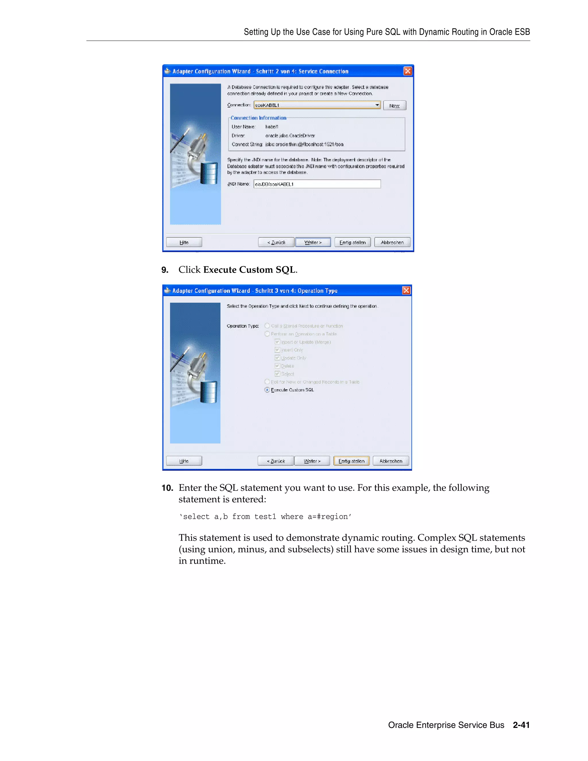 Setting Up the Use Case for Using Pure SQL with Dynamic Routing in Oracle ESB




9.   Click Execute Custom SQL.




10. Enter the SQL statement you want to use. For this example, the following
     statement is entered:
     ‘select a,b from test1 where a=#region’

     This statement is used to demonstrate dynamic routing. Complex SQL statements
     (using union, minus, and subselects) still have some issues in design time, but not
     in runtime.




                                                          Oracle Enterprise Service Bus 2-41
 