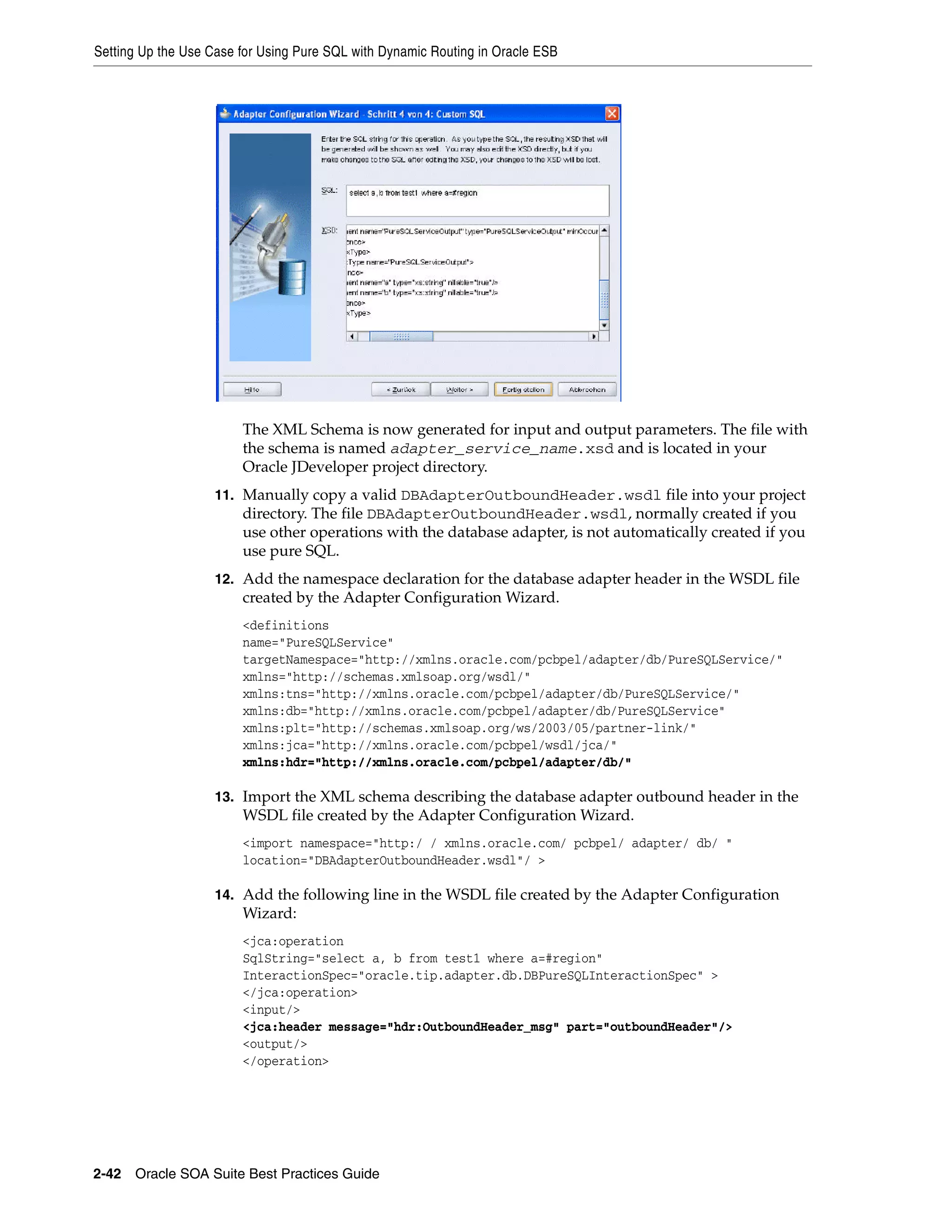 Setting Up the Use Case for Using Pure SQL with Dynamic Routing in Oracle ESB




                        The XML Schema is now generated for input and output parameters. The file with
                        the schema is named adapter_service_name.xsd and is located in your
                        Oracle JDeveloper project directory.
                    11. Manually copy a valid DBAdapterOutboundHeader.wsdl file into your project
                        directory. The file DBAdapterOutboundHeader.wsdl, normally created if you
                        use other operations with the database adapter, is not automatically created if you
                        use pure SQL.
                    12. Add the namespace declaration for the database adapter header in the WSDL file
                        created by the Adapter Configuration Wizard.
                        <definitions
                        name="PureSQLService"
                        targetNamespace="http://xmlns.oracle.com/pcbpel/adapter/db/PureSQLService/"
                        xmlns="http://schemas.xmlsoap.org/wsdl/"
                        xmlns:tns="http://xmlns.oracle.com/pcbpel/adapter/db/PureSQLService/"
                        xmlns:db="http://xmlns.oracle.com/pcbpel/adapter/db/PureSQLService"
                        xmlns:plt="http://schemas.xmlsoap.org/ws/2003/05/partner-link/"
                        xmlns:jca="http://xmlns.oracle.com/pcbpel/wsdl/jca/"
                        xmlns:hdr="http://xmlns.oracle.com/pcbpel/adapter/db/"

                    13. Import the XML schema describing the database adapter outbound header in the
                        WSDL file created by the Adapter Configuration Wizard.
                        <import namespace="http:/ / xmlns.oracle.com/ pcbpel/ adapter/ db/ "
                        location="DBAdapterOutboundHeader.wsdl"/ >

                    14. Add the following line in the WSDL file created by the Adapter Configuration
                        Wizard:
                        <jca:operation
                        SqlString="select a, b from test1 where a=#region"
                        InteractionSpec="oracle.tip.adapter.db.DBPureSQLInteractionSpec" >
                        </jca:operation>
                        <input/>
                        <jca:header message="hdr:OutboundHeader_msg" part="outboundHeader"/>
                        <output/>
                        </operation>




2-42 Oracle SOA Suite Best Practices Guide
 