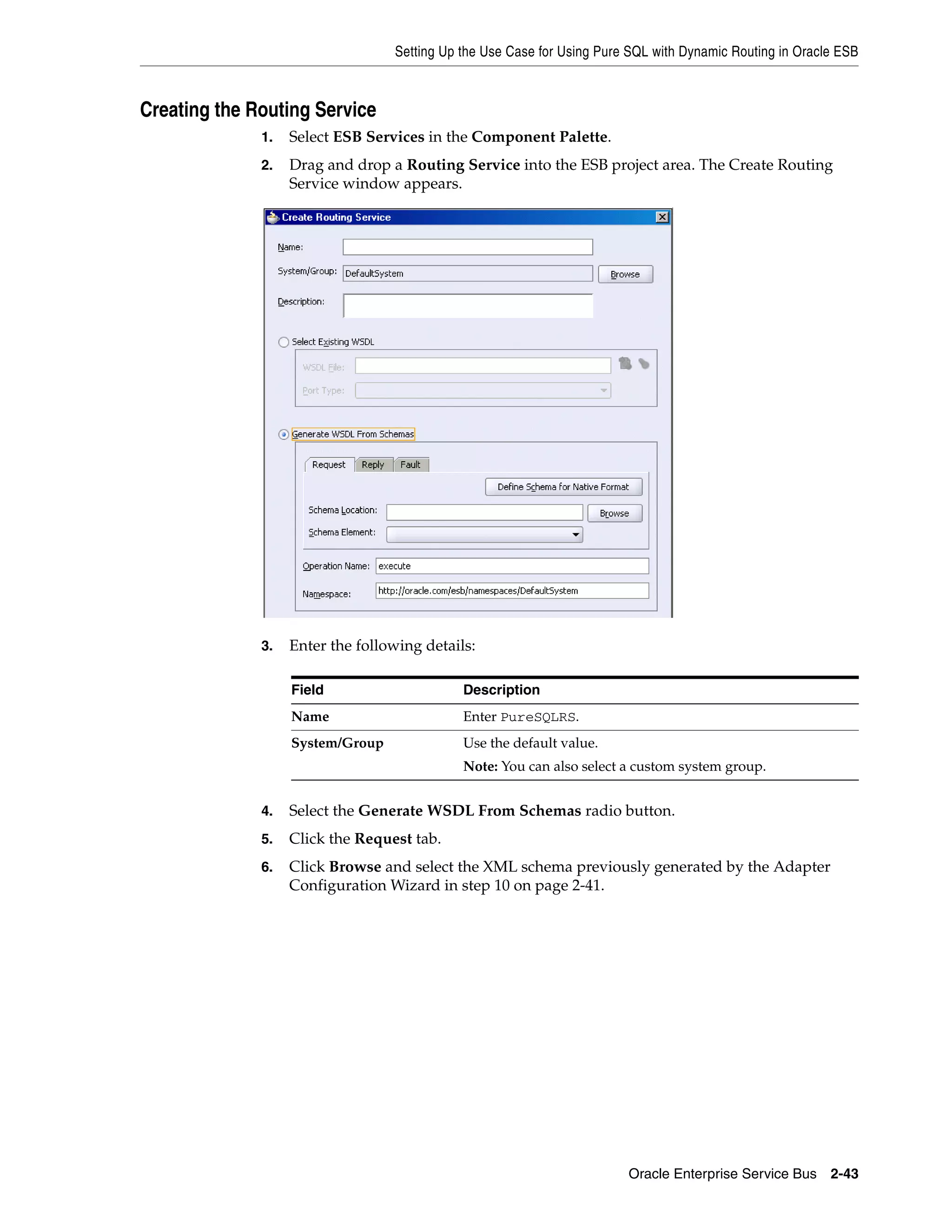 Setting Up the Use Case for Using Pure SQL with Dynamic Routing in Oracle ESB



Creating the Routing Service
              1.   Select ESB Services in the Component Palette.
              2.   Drag and drop a Routing Service into the ESB project area. The Create Routing
                   Service window appears.




              3.   Enter the following details:

                   Field                     Description
                   Name                      Enter PureSQLRS.
                   System/Group              Use the default value.
                                             Note: You can also select a custom system group.


              4.   Select the Generate WSDL From Schemas radio button.
              5.   Click the Request tab.
              6.   Click Browse and select the XML schema previously generated by the Adapter
                   Configuration Wizard in step 10 on page 2-41.




                                                                        Oracle Enterprise Service Bus 2-43
 