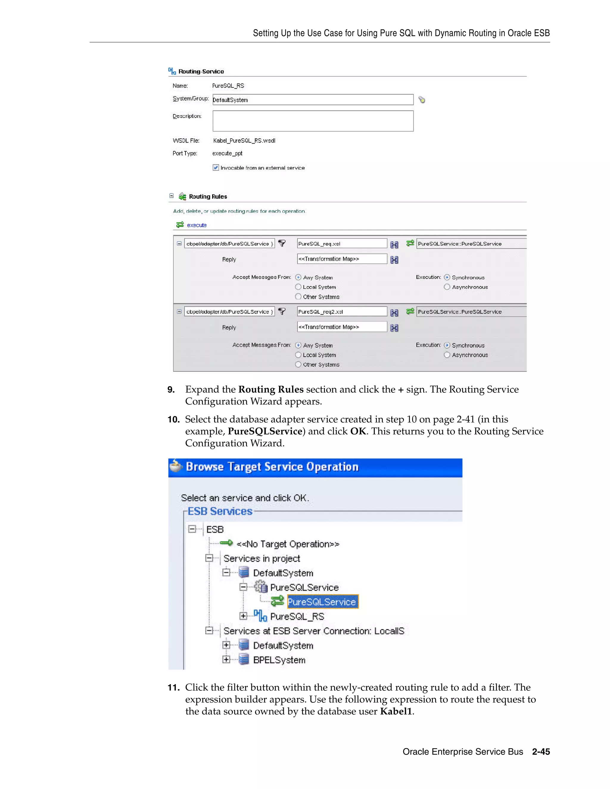 Setting Up the Use Case for Using Pure SQL with Dynamic Routing in Oracle ESB




9.   Expand the Routing Rules section and click the + sign. The Routing Service
     Configuration Wizard appears.
10. Select the database adapter service created in step 10 on page 2-41 (in this
     example, PureSQLService) and click OK. This returns you to the Routing Service
     Configuration Wizard.




11. Click the filter button within the newly-created routing rule to add a filter. The
     expression builder appears. Use the following expression to route the request to
     the data source owned by the database user Kabel1.



                                                          Oracle Enterprise Service Bus 2-45
 