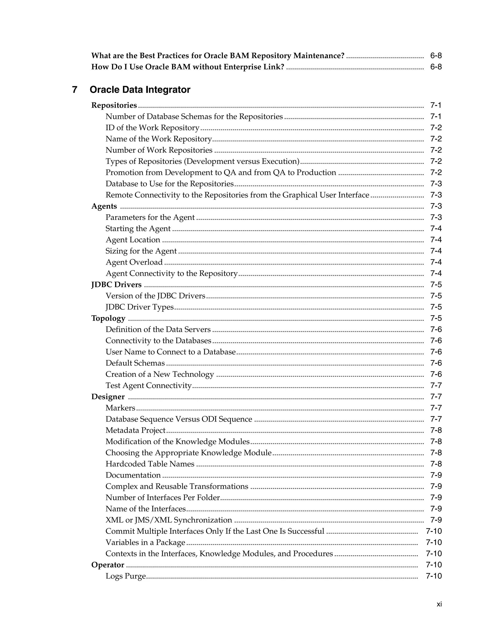What are the Best Practices for Oracle BAM Repository Maintenance? ....................................... 6-8
    How Do I Use Oracle BAM without Enterprise Link? ..................................................................... 6-8

7   Oracle Data Integrator
    Repositories ............................................................................................................................................... 7-1
       Number of Database Schemas for the Repositories ...................................................................... 7-1
       ID of the Work Repository................................................................................................................ 7-2
       Name of the Work Repository.......................................................................................................... 7-2
       Number of Work Repositories ......................................................................................................... 7-2
       Types of Repositories (Development versus Execution).............................................................. 7-2
       Promotion from Development to QA and from QA to Production ........................................... 7-2
       Database to Use for the Repositories............................................................................................... 7-3
       Remote Connectivity to the Repositories from the Graphical User Interface ........................... 7-3
    Agents ........................................................................................................................................................ 7-3
       Parameters for the Agent .................................................................................................................. 7-3
       Starting the Agent .............................................................................................................................. 7-4
       Agent Location ................................................................................................................................... 7-4
       Sizing for the Agent ........................................................................................................................... 7-4
       Agent Overload .................................................................................................................................. 7-4
       Agent Connectivity to the Repository............................................................................................. 7-4
    JDBC Drivers ............................................................................................................................................ 7-5
       Version of the JDBC Drivers............................................................................................................. 7-5
       JDBC Driver Types............................................................................................................................. 7-5
    Topology .................................................................................................................................................... 7-5
       Definition of the Data Servers .......................................................................................................... 7-6
       Connectivity to the Databases .......................................................................................................... 7-6
       User Name to Connect to a Database.............................................................................................. 7-6
       Default Schemas ................................................................................................................................. 7-6
       Creation of a New Technology ........................................................................................................ 7-6
       Test Agent Connectivity.................................................................................................................... 7-7
    Designer .................................................................................................................................................... 7-7
       Markers ................................................................................................................................................ 7-7
       Database Sequence Versus ODI Sequence ..................................................................................... 7-7
       Metadata Project................................................................................................................................. 7-8
       Modification of the Knowledge Modules....................................................................................... 7-8
       Choosing the Appropriate Knowledge Module............................................................................ 7-8
       Hardcoded Table Names .................................................................................................................. 7-8
       Documentation ................................................................................................................................... 7-9
       Complex and Reusable Transformations ....................................................................................... 7-9
       Number of Interfaces Per Folder...................................................................................................... 7-9
       Name of the Interfaces....................................................................................................................... 7-9
       XML or JMS/XML Synchronization ............................................................................................... 7-9
       Commit Multiple Interfaces Only If the Last One Is Successful .............................................. 7-10
       Variables in a Package .................................................................................................................... 7-10
       Contexts in the Interfaces, Knowledge Modules, and Procedures .......................................... 7-10
    Operator .................................................................................................................................................. 7-10
       Logs Purge........................................................................................................................................ 7-10


                                                                                                                                                                    xi
 