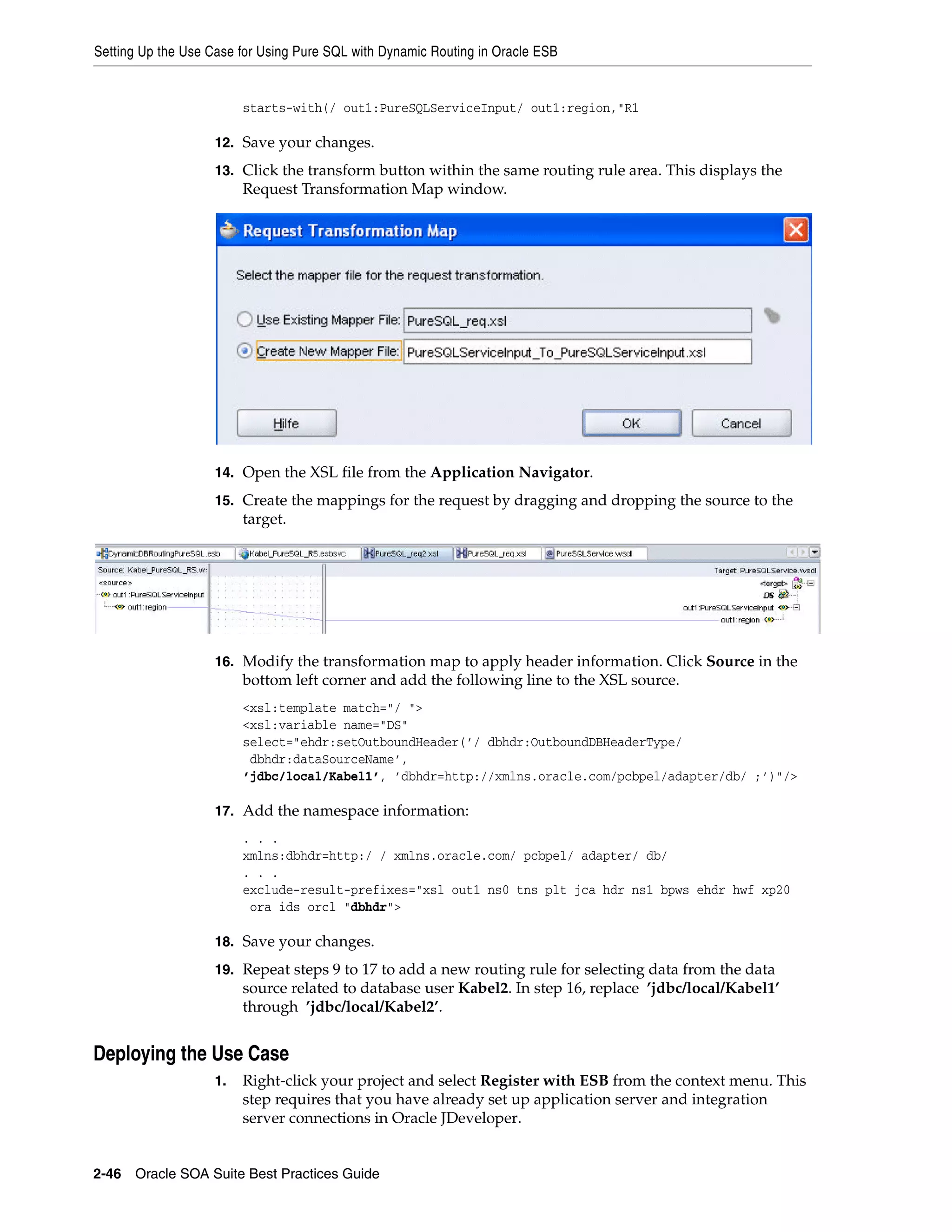 Setting Up the Use Case for Using Pure SQL with Dynamic Routing in Oracle ESB


                         starts-with(/ out1:PureSQLServiceInput/ out1:region,"R1

                    12. Save your changes.

                    13. Click the transform button within the same routing rule area. This displays the
                         Request Transformation Map window.




                    14. Open the XSL file from the Application Navigator.

                    15. Create the mappings for the request by dragging and dropping the source to the
                         target.




                    16. Modify the transformation map to apply header information. Click Source in the
                         bottom left corner and add the following line to the XSL source.
                         <xsl:template match="/ ">
                         <xsl:variable name="DS"
                         select="ehdr:setOutboundHeader(’/ dbhdr:OutboundDBHeaderType/
                          dbhdr:dataSourceName’,
                         ’jdbc/local/Kabel1’, ’dbhdr=http://xmlns.oracle.com/pcbpel/adapter/db/ ;’)"/>

                    17. Add the namespace information:
                         . . .
                         xmlns:dbhdr=http:/ / xmlns.oracle.com/ pcbpel/ adapter/ db/
                         . . .
                         exclude-result-prefixes="xsl out1 ns0 tns plt jca hdr ns1 bpws ehdr hwf xp20
                          ora ids orcl "dbhdr">

                    18. Save your changes.

                    19. Repeat steps 9 to 17 to add a new routing rule for selecting data from the data
                         source related to database user Kabel2. In step 16, replace ’jdbc/local/Kabel1’
                         through ’jdbc/local/Kabel2’.


Deploying the Use Case
                    1.   Right-click your project and select Register with ESB from the context menu. This
                         step requires that you have already set up application server and integration
                         server connections in Oracle JDeveloper.


2-46 Oracle SOA Suite Best Practices Guide
 