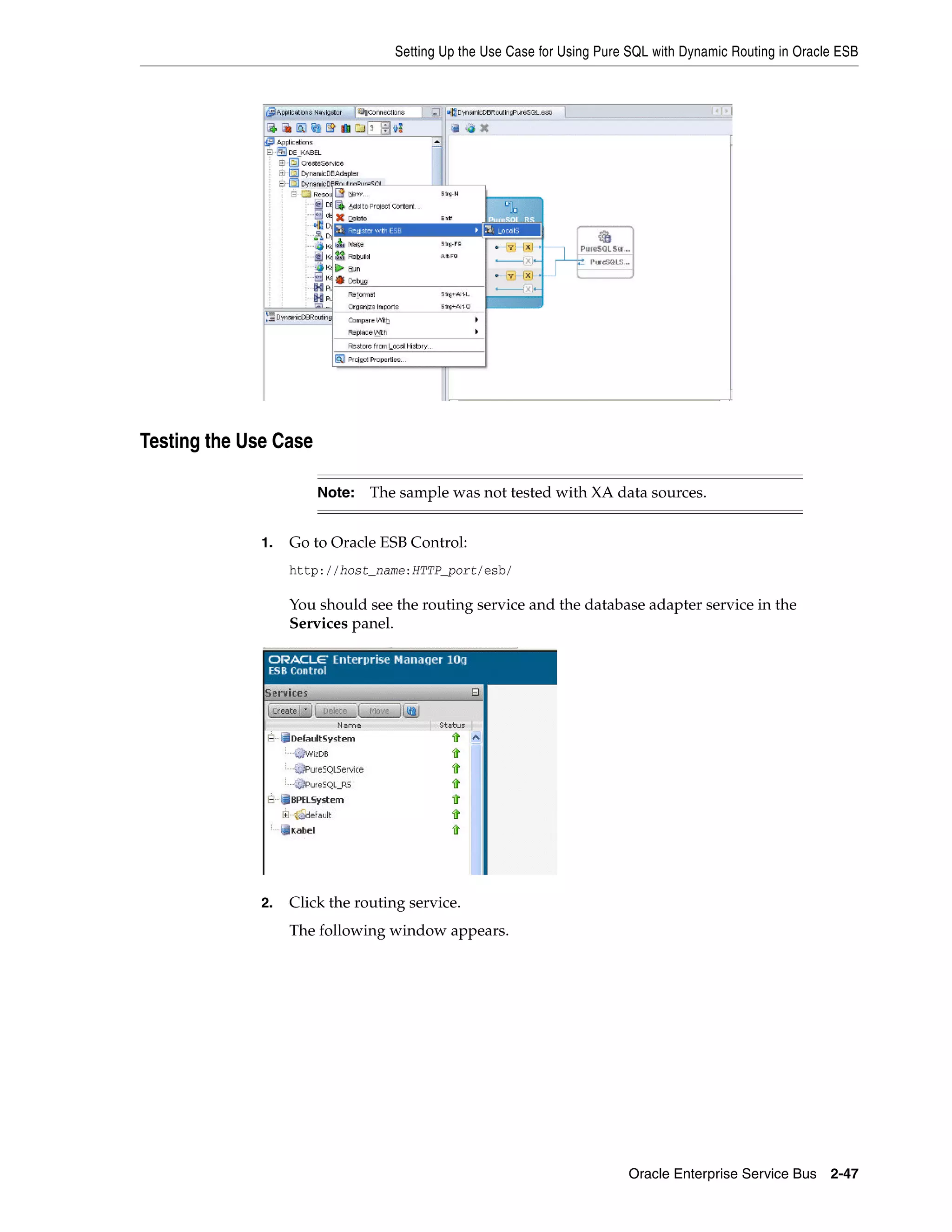 Setting Up the Use Case for Using Pure SQL with Dynamic Routing in Oracle ESB




Testing the Use Case

                       Note:   The sample was not tested with XA data sources.


              1.   Go to Oracle ESB Control:
                   http://host_name:HTTP_port/esb/

                   You should see the routing service and the database adapter service in the
                   Services panel.




              2.   Click the routing service.
                   The following window appears.




                                                                         Oracle Enterprise Service Bus 2-47
 