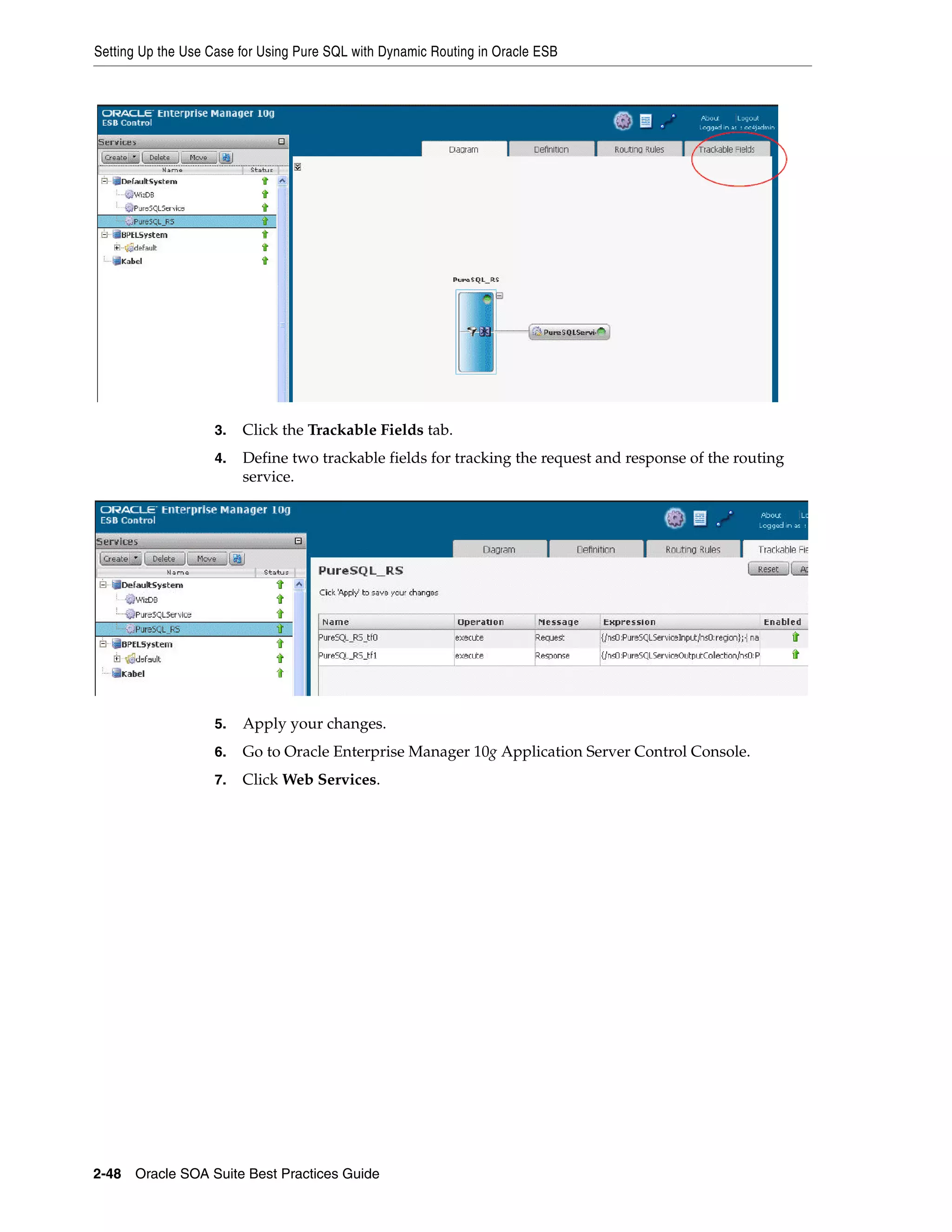 Setting Up the Use Case for Using Pure SQL with Dynamic Routing in Oracle ESB




                    3.   Click the Trackable Fields tab.
                    4.   Define two trackable fields for tracking the request and response of the routing
                         service.




                    5.   Apply your changes.
                    6.   Go to Oracle Enterprise Manager 10g Application Server Control Console.
                    7.   Click Web Services.




2-48 Oracle SOA Suite Best Practices Guide
 