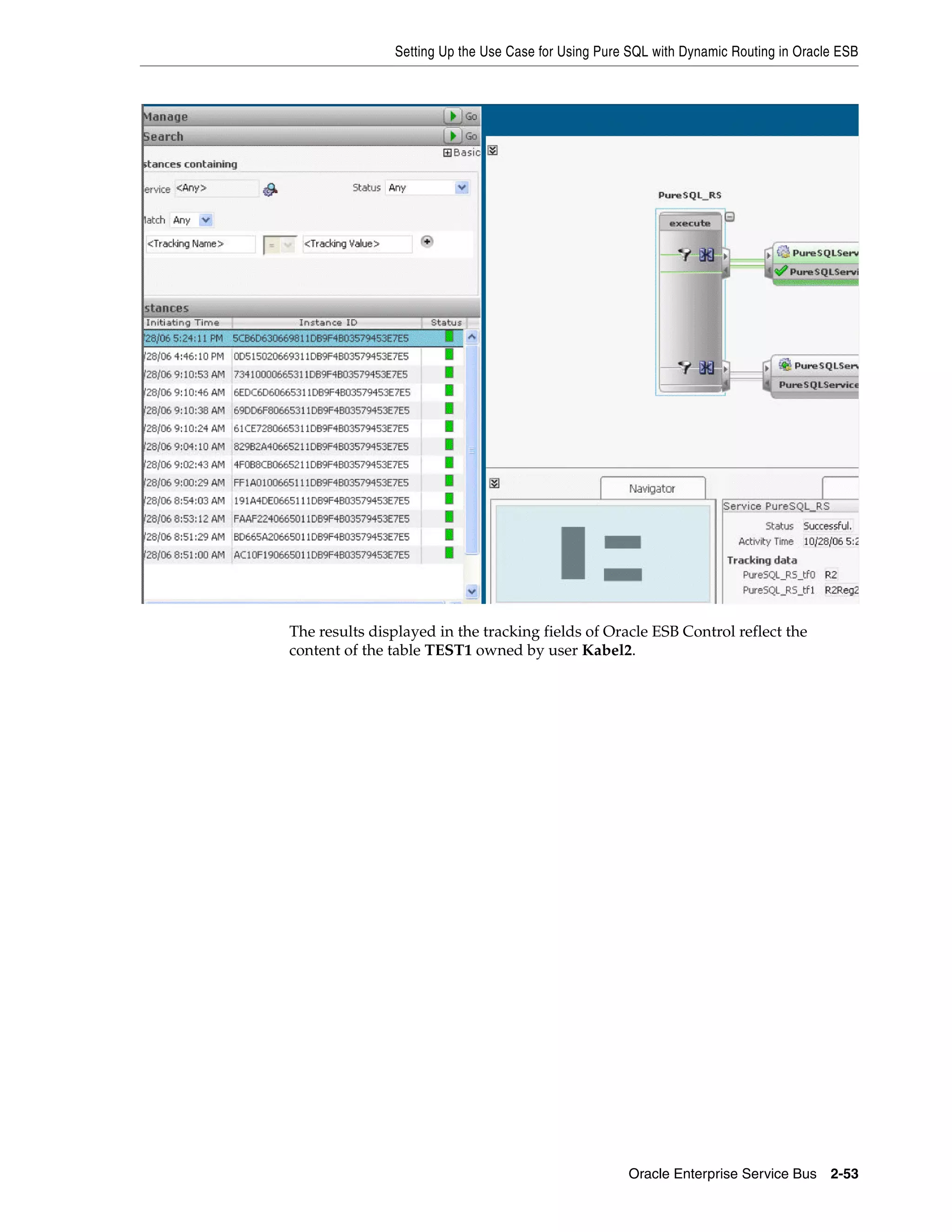 Setting Up the Use Case for Using Pure SQL with Dynamic Routing in Oracle ESB




The results displayed in the tracking fields of Oracle ESB Control reflect the
content of the table TEST1 owned by user Kabel2.




                                                     Oracle Enterprise Service Bus 2-53
 