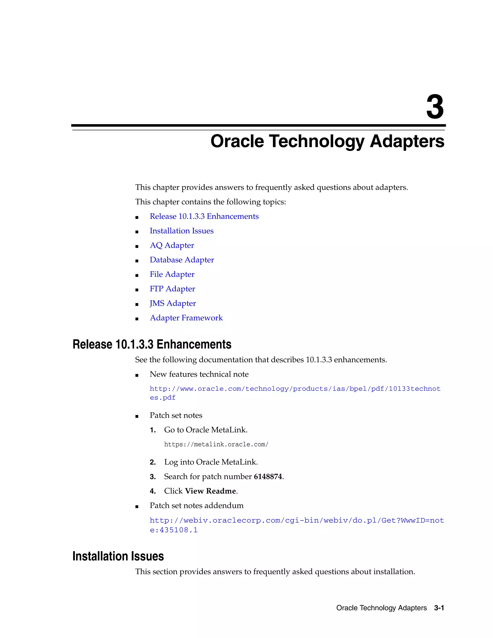 3
                                   Oracle Technology Adapters

             This chapter provides answers to frequently asked questions about adapters.
             This chapter contains the following topics:
             ■   Release 10.1.3.3 Enhancements
             ■   Installation Issues
             ■   AQ Adapter
             ■   Database Adapter
             ■   File Adapter
             ■   FTP Adapter
             ■   JMS Adapter
             ■   Adapter Framework


Release 10.1.3.3 Enhancements
             See the following documentation that describes 10.1.3.3 enhancements.
             ■   New features technical note
                 http://www.oracle.com/technology/products/ias/bpel/pdf/10133technot
                 es.pdf

             ■   Patch set notes
                 1.   Go to Oracle MetaLink.
                      https://metalink.oracle.com/

                 2.   Log into Oracle MetaLink.
                 3.   Search for patch number 6148874.
                 4.   Click View Readme.
             ■   Patch set notes addendum
                 http://webiv.oraclecorp.com/cgi-bin/webiv/do.pl/Get?WwwID=not
                 e:435108.1


Installation Issues
             This section provides answers to frequently asked questions about installation.



                                                                     Oracle Technology Adapters 3-1
 