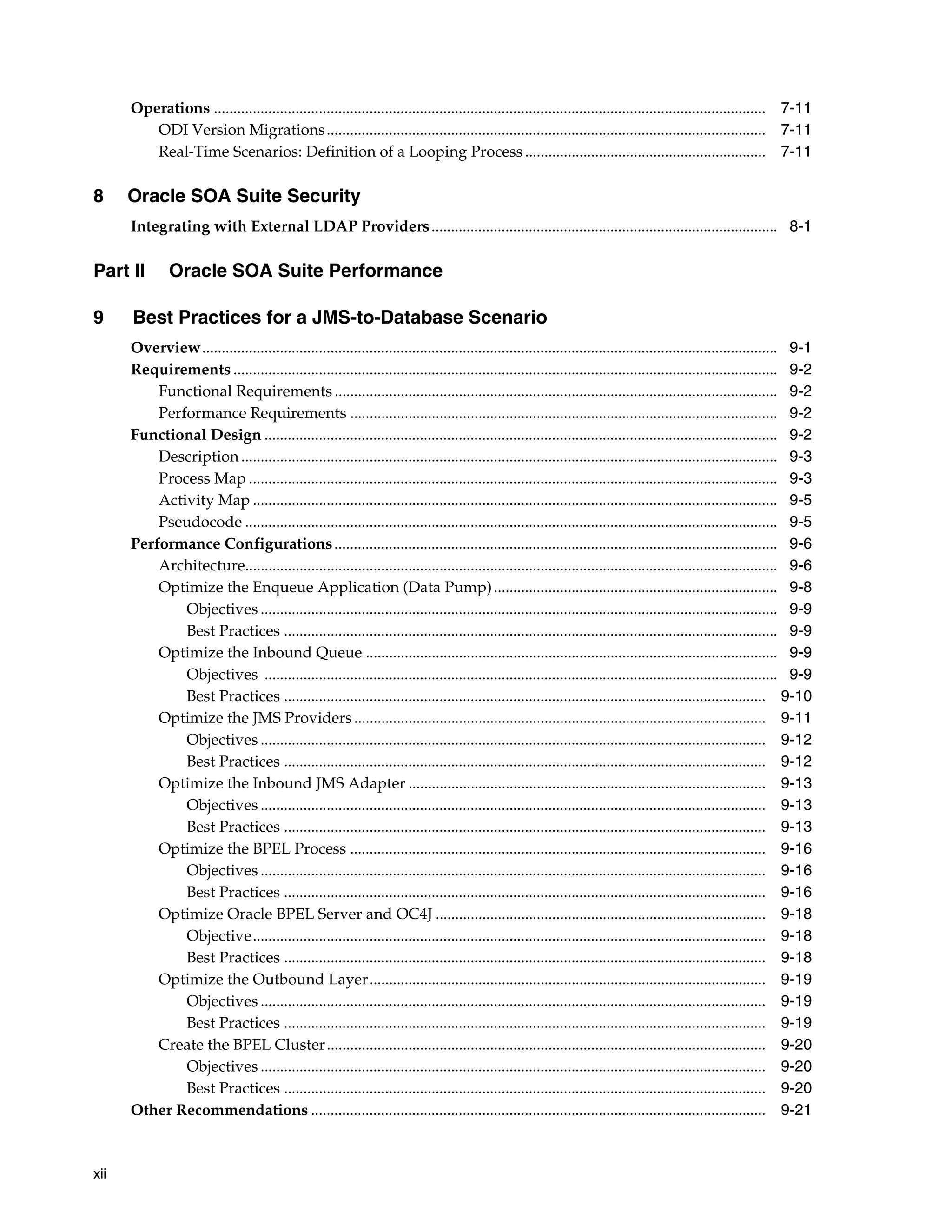 Operations .............................................................................................................................................. 7-11
         ODI Version Migrations ................................................................................................................. 7-11
         Real-Time Scenarios: Definition of a Looping Process .............................................................. 7-11

8     Oracle SOA Suite Security
      Integrating with External LDAP Providers ......................................................................................... 8-1

Part II        Oracle SOA Suite Performance

9     Best Practices for a JMS-to-Database Scenario
      Overview.................................................................................................................................................... 9-1
      Requirements ............................................................................................................................................ 9-2
          Functional Requirements .................................................................................................................. 9-2
          Performance Requirements .............................................................................................................. 9-2
      Functional Design .................................................................................................................................... 9-2
          Description .......................................................................................................................................... 9-3
          Process Map ........................................................................................................................................ 9-3
          Activity Map ....................................................................................................................................... 9-5
          Pseudocode ......................................................................................................................................... 9-5
      Performance Configurations .................................................................................................................. 9-6
          Architecture......................................................................................................................................... 9-6
          Optimize the Enqueue Application (Data Pump) ......................................................................... 9-8
              Objectives ..................................................................................................................................... 9-9
              Best Practices ............................................................................................................................... 9-9
          Optimize the Inbound Queue .......................................................................................................... 9-9
              Objectives .................................................................................................................................... 9-9
              Best Practices ............................................................................................................................ 9-10
          Optimize the JMS Providers .......................................................................................................... 9-11
              Objectives .................................................................................................................................. 9-12
              Best Practices ............................................................................................................................ 9-12
          Optimize the Inbound JMS Adapter ............................................................................................ 9-13
              Objectives .................................................................................................................................. 9-13
              Best Practices ............................................................................................................................ 9-13
          Optimize the BPEL Process ........................................................................................................... 9-16
              Objectives .................................................................................................................................. 9-16
              Best Practices ............................................................................................................................ 9-16
          Optimize Oracle BPEL Server and OC4J ..................................................................................... 9-18
              Objective.................................................................................................................................... 9-18
              Best Practices ............................................................................................................................ 9-18
          Optimize the Outbound Layer...................................................................................................... 9-19
              Objectives .................................................................................................................................. 9-19
              Best Practices ............................................................................................................................ 9-19
          Create the BPEL Cluster ................................................................................................................. 9-20
              Objectives .................................................................................................................................. 9-20
              Best Practices ............................................................................................................................ 9-20
      Other Recommendations ..................................................................................................................... 9-21



xii
 