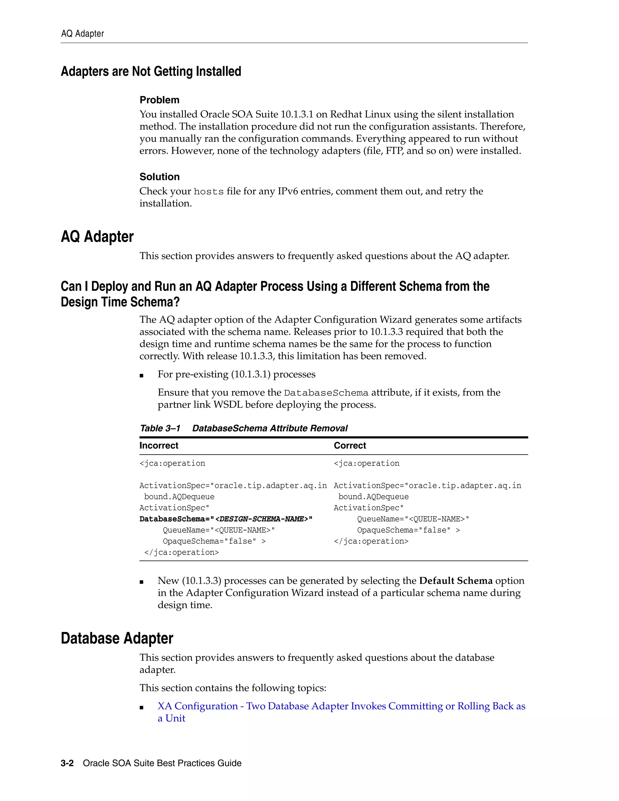 AQ Adapter



Adapters are Not Getting Installed

                 Problem
                 You installed Oracle SOA Suite 10.1.3.1 on Redhat Linux using the silent installation
                 method. The installation procedure did not run the configuration assistants. Therefore,
                 you manually ran the configuration commands. Everything appeared to run without
                 errors. However, none of the technology adapters (file, FTP, and so on) were installed.

                 Solution
                 Check your hosts file for any IPv6 entries, comment them out, and retry the
                 installation.


AQ Adapter
                 This section provides answers to frequently asked questions about the AQ adapter.


Can I Deploy and Run an AQ Adapter Process Using a Different Schema from the
Design Time Schema?
                 The AQ adapter option of the Adapter Configuration Wizard generates some artifacts
                 associated with the schema name. Releases prior to 10.1.3.3 required that both the
                 design time and runtime schema names be the same for the process to function
                 correctly. With release 10.1.3.3, this limitation has been removed.
                 ■   For pre-existing (10.1.3.1) processes
                     Ensure that you remove the DatabaseSchema attribute, if it exists, from the
                     partner link WSDL before deploying the process.

                 Table 3–1   DatabaseSchema Attribute Removal
                 Incorrect                                     Correct
                 <jca:operation                                <jca:operation

                 ActivationSpec="oracle.tip.adapter.aq.in ActivationSpec="oracle.tip.adapter.aq.in
                  bound.AQDequeue                          bound.AQDequeue
                 ActivationSpec"                          ActivationSpec"
                 DatabaseSchema="<DESIGN-SCHEMA-NAME>"         QueueName="<QUEUE-NAME>"
                      QueueName="<QUEUE-NAME>"                 OpaqueSchema="false" >
                      OpaqueSchema="false" >              </jca:operation>
                  </jca:operation>


                 ■   New (10.1.3.3) processes can be generated by selecting the Default Schema option
                     in the Adapter Configuration Wizard instead of a particular schema name during
                     design time.


Database Adapter
                 This section provides answers to frequently asked questions about the database
                 adapter.
                 This section contains the following topics:
                 ■   XA Configuration - Two Database Adapter Invokes Committing or Rolling Back as
                     a Unit



3-2 Oracle SOA Suite Best Practices Guide
 
