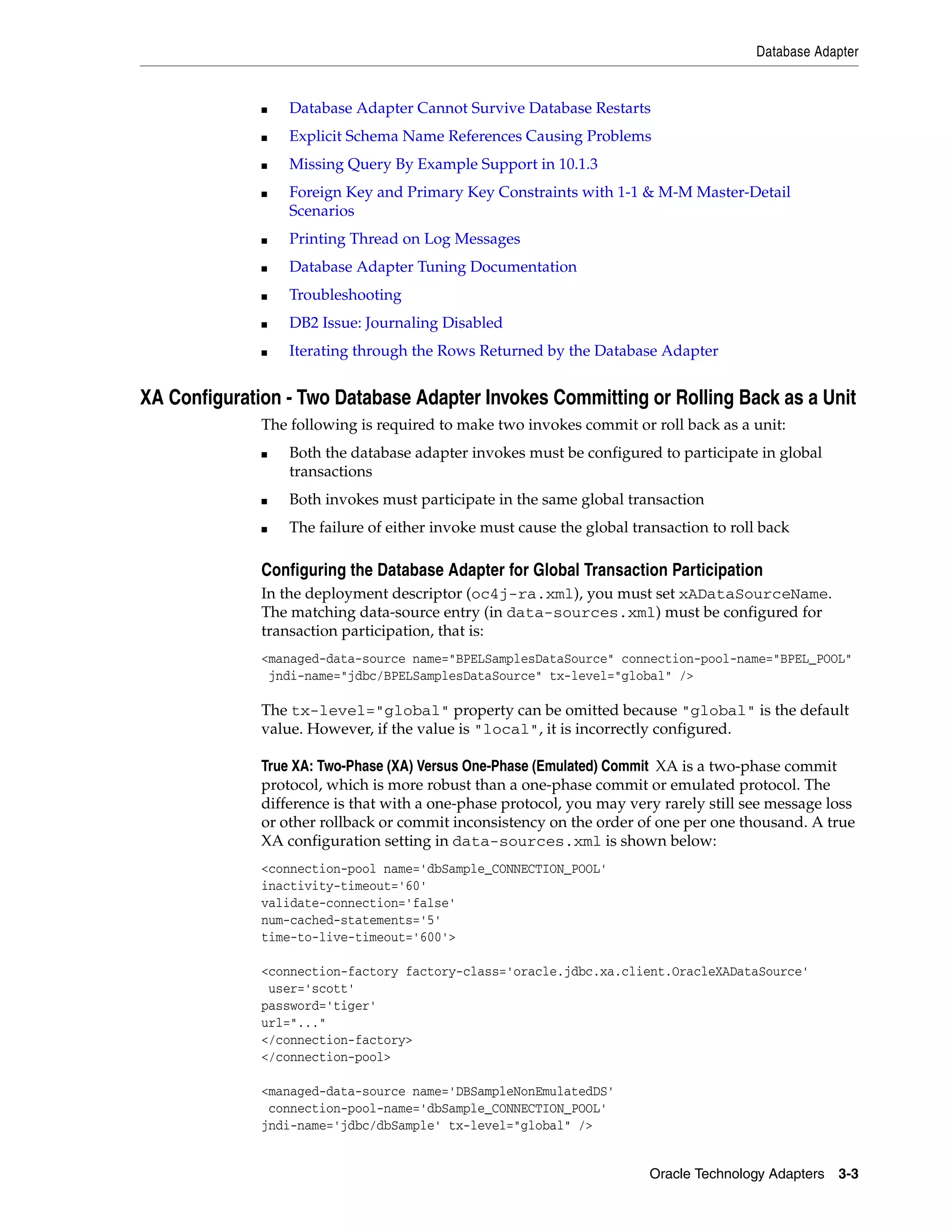 Database Adapter


              ■   Database Adapter Cannot Survive Database Restarts
              ■   Explicit Schema Name References Causing Problems
              ■   Missing Query By Example Support in 10.1.3
              ■   Foreign Key and Primary Key Constraints with 1-1 & M-M Master-Detail
                  Scenarios
              ■   Printing Thread on Log Messages
              ■   Database Adapter Tuning Documentation
              ■   Troubleshooting
              ■   DB2 Issue: Journaling Disabled
              ■   Iterating through the Rows Returned by the Database Adapter


XA Configuration - Two Database Adapter Invokes Committing or Rolling Back as a Unit
              The following is required to make two invokes commit or roll back as a unit:
              ■   Both the database adapter invokes must be configured to participate in global
                  transactions
              ■   Both invokes must participate in the same global transaction
              ■   The failure of either invoke must cause the global transaction to roll back

              Configuring the Database Adapter for Global Transaction Participation
              In the deployment descriptor (oc4j-ra.xml), you must set xADataSourceName.
              The matching data-source entry (in data-sources.xml) must be configured for
              transaction participation, that is:
              <managed-data-source name="BPELSamplesDataSource" connection-pool-name="BPEL_POOL"
               jndi-name="jdbc/BPELSamplesDataSource" tx-level="global" />

              The tx-level="global" property can be omitted because "global" is the default
              value. However, if the value is "local", it is incorrectly configured.

              True XA: Two-Phase (XA) Versus One-Phase (Emulated) Commit XA is a two-phase commit
              protocol, which is more robust than a one-phase commit or emulated protocol. The
              difference is that with a one-phase protocol, you may very rarely still see message loss
              or other rollback or commit inconsistency on the order of one per one thousand. A true
              XA configuration setting in data-sources.xml is shown below:
              <connection-pool name='dbSample_CONNECTION_POOL'
              inactivity-timeout='60'
              validate-connection='false'
              num-cached-statements='5'
              time-to-live-timeout='600'>

              <connection-factory factory-class='oracle.jdbc.xa.client.OracleXADataSource'
               user='scott'
              password='tiger'
              url="..."
              </connection-factory>
              </connection-pool>

              <managed-data-source name='DBSampleNonEmulatedDS'
               connection-pool-name='dbSample_CONNECTION_POOL'
              jndi-name='jdbc/dbSample' tx-level="global" />


                                                                        Oracle Technology Adapters 3-3
 