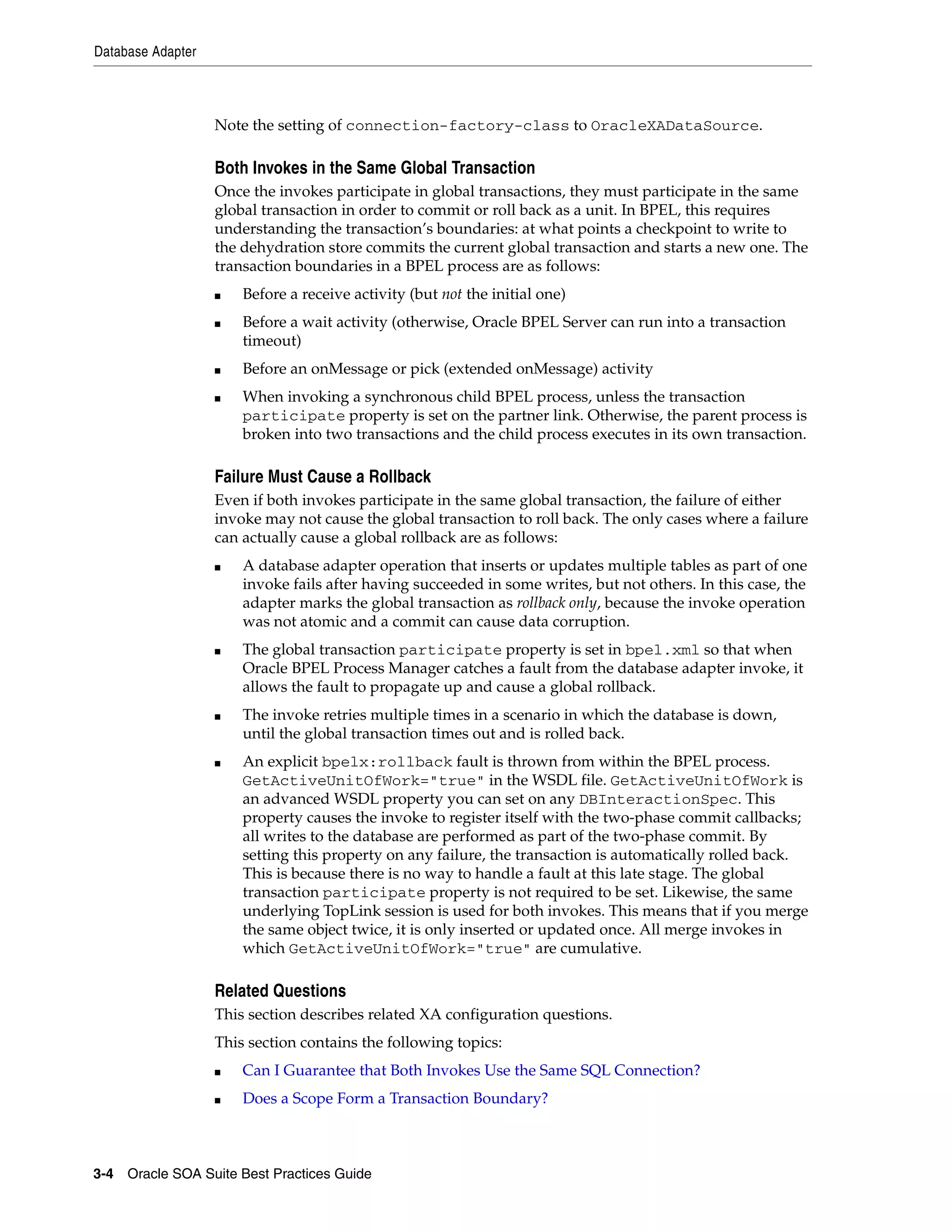 Database Adapter



                   Note the setting of connection-factory-class to OracleXADataSource.

                   Both Invokes in the Same Global Transaction
                   Once the invokes participate in global transactions, they must participate in the same
                   global transaction in order to commit or roll back as a unit. In BPEL, this requires
                   understanding the transaction’s boundaries: at what points a checkpoint to write to
                   the dehydration store commits the current global transaction and starts a new one. The
                   transaction boundaries in a BPEL process are as follows:
                   ■   Before a receive activity (but not the initial one)
                   ■   Before a wait activity (otherwise, Oracle BPEL Server can run into a transaction
                       timeout)
                   ■   Before an onMessage or pick (extended onMessage) activity
                   ■   When invoking a synchronous child BPEL process, unless the transaction
                       participate property is set on the partner link. Otherwise, the parent process is
                       broken into two transactions and the child process executes in its own transaction.

                   Failure Must Cause a Rollback
                   Even if both invokes participate in the same global transaction, the failure of either
                   invoke may not cause the global transaction to roll back. The only cases where a failure
                   can actually cause a global rollback are as follows:
                   ■   A database adapter operation that inserts or updates multiple tables as part of one
                       invoke fails after having succeeded in some writes, but not others. In this case, the
                       adapter marks the global transaction as rollback only, because the invoke operation
                       was not atomic and a commit can cause data corruption.
                   ■   The global transaction participate property is set in bpel.xml so that when
                       Oracle BPEL Process Manager catches a fault from the database adapter invoke, it
                       allows the fault to propagate up and cause a global rollback.
                   ■   The invoke retries multiple times in a scenario in which the database is down,
                       until the global transaction times out and is rolled back.
                   ■   An explicit bpelx:rollback fault is thrown from within the BPEL process.
                       GetActiveUnitOfWork="true" in the WSDL file. GetActiveUnitOfWork is
                       an advanced WSDL property you can set on any DBInteractionSpec. This
                       property causes the invoke to register itself with the two-phase commit callbacks;
                       all writes to the database are performed as part of the two-phase commit. By
                       setting this property on any failure, the transaction is automatically rolled back.
                       This is because there is no way to handle a fault at this late stage. The global
                       transaction participate property is not required to be set. Likewise, the same
                       underlying TopLink session is used for both invokes. This means that if you merge
                       the same object twice, it is only inserted or updated once. All merge invokes in
                       which GetActiveUnitOfWork="true" are cumulative.

                   Related Questions
                   This section describes related XA configuration questions.
                   This section contains the following topics:
                   ■   Can I Guarantee that Both Invokes Use the Same SQL Connection?
                   ■   Does a Scope Form a Transaction Boundary?



3-4 Oracle SOA Suite Best Practices Guide
 