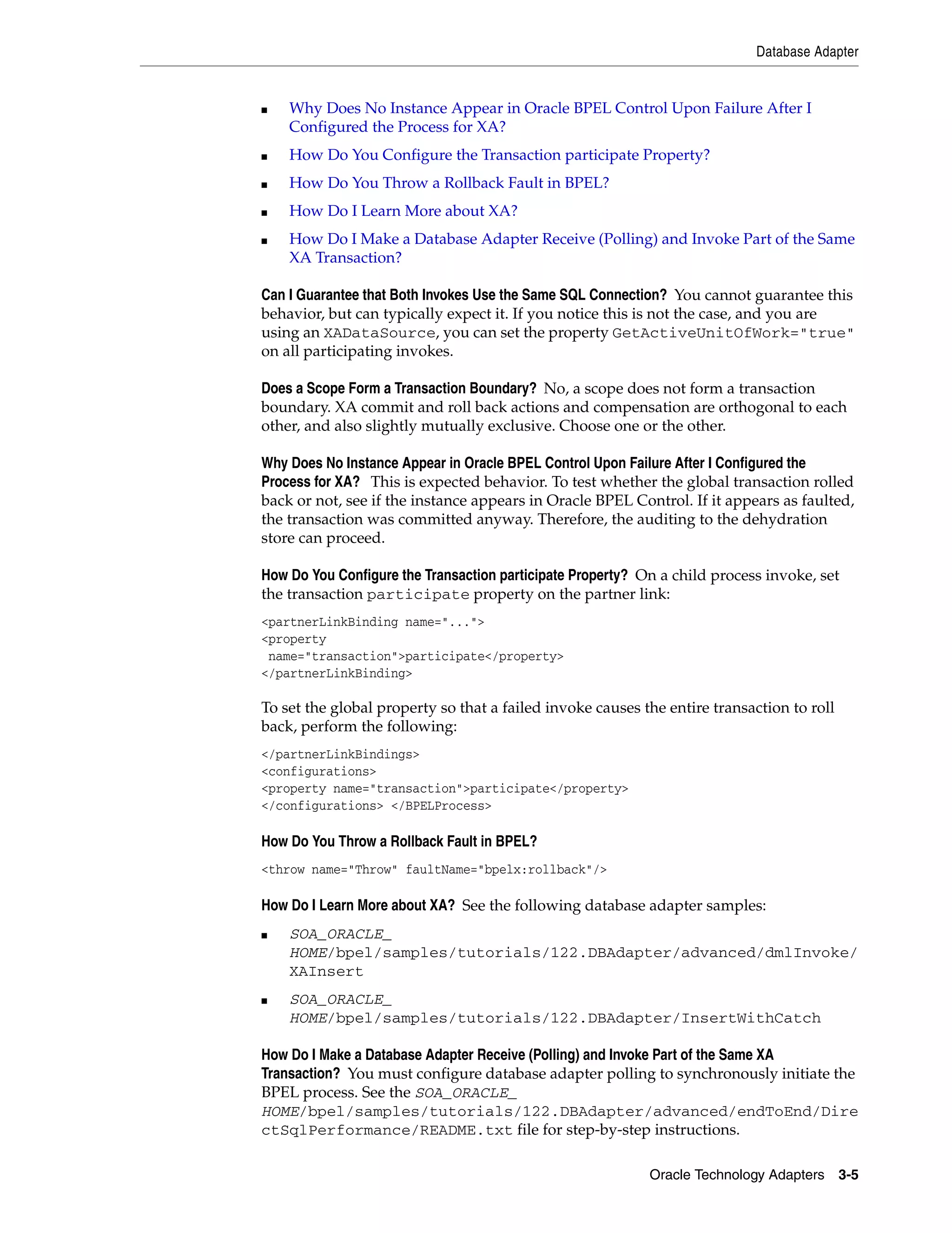 Database Adapter


■   Why Does No Instance Appear in Oracle BPEL Control Upon Failure After I
    Configured the Process for XA?
■   How Do You Configure the Transaction participate Property?
■   How Do You Throw a Rollback Fault in BPEL?
■   How Do I Learn More about XA?
■   How Do I Make a Database Adapter Receive (Polling) and Invoke Part of the Same
    XA Transaction?

Can I Guarantee that Both Invokes Use the Same SQL Connection? You cannot guarantee this
behavior, but can typically expect it. If you notice this is not the case, and you are
using an XADataSource, you can set the property GetActiveUnitOfWork="true"
on all participating invokes.

Does a Scope Form a Transaction Boundary? No, a scope does not form a transaction
boundary. XA commit and roll back actions and compensation are orthogonal to each
other, and also slightly mutually exclusive. Choose one or the other.

Why Does No Instance Appear in Oracle BPEL Control Upon Failure After I Configured the
Process for XA? This is expected behavior. To test whether the global transaction rolled
back or not, see if the instance appears in Oracle BPEL Control. If it appears as faulted,
the transaction was committed anyway. Therefore, the auditing to the dehydration
store can proceed.

How Do You Configure the Transaction participate Property? On a child process invoke, set
the transaction participate property on the partner link:
<partnerLinkBinding name="...">
<property
 name="transaction">participate</property>
</partnerLinkBinding>

To set the global property so that a failed invoke causes the entire transaction to roll
back, perform the following:
</partnerLinkBindings>
<configurations>
<property name="transaction">participate</property>
</configurations> </BPELProcess>

How Do You Throw a Rollback Fault in BPEL?
<throw name="Throw" faultName="bpelx:rollback"/>

How Do I Learn More about XA? See the following database adapter samples:
■   SOA_ORACLE_
    HOME/bpel/samples/tutorials/122.DBAdapter/advanced/dmlInvoke/
    XAInsert
■   SOA_ORACLE_
    HOME/bpel/samples/tutorials/122.DBAdapter/InsertWithCatch

How Do I Make a Database Adapter Receive (Polling) and Invoke Part of the Same XA
Transaction? You must configure database adapter polling to synchronously initiate the
BPEL process. See the SOA_ORACLE_
HOME/bpel/samples/tutorials/122.DBAdapter/advanced/endToEnd/Dire
ctSqlPerformance/README.txt file for step-by-step instructions.

                                                           Oracle Technology Adapters 3-5
 