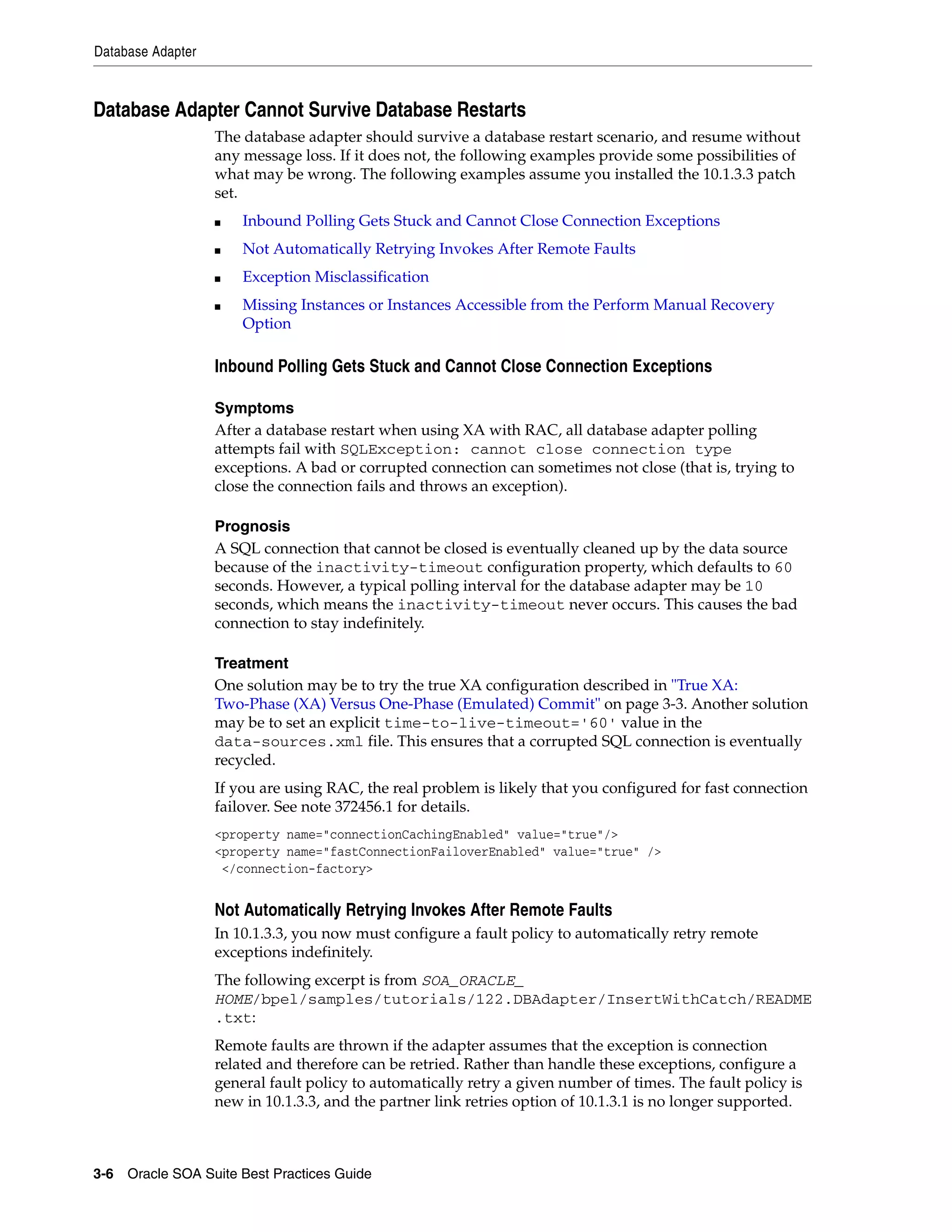 Database Adapter



Database Adapter Cannot Survive Database Restarts
                   The database adapter should survive a database restart scenario, and resume without
                   any message loss. If it does not, the following examples provide some possibilities of
                   what may be wrong. The following examples assume you installed the 10.1.3.3 patch
                   set.
                   ■   Inbound Polling Gets Stuck and Cannot Close Connection Exceptions
                   ■   Not Automatically Retrying Invokes After Remote Faults
                   ■   Exception Misclassification
                   ■   Missing Instances or Instances Accessible from the Perform Manual Recovery
                       Option

                   Inbound Polling Gets Stuck and Cannot Close Connection Exceptions

                   Symptoms
                   After a database restart when using XA with RAC, all database adapter polling
                   attempts fail with SQLException: cannot close connection type
                   exceptions. A bad or corrupted connection can sometimes not close (that is, trying to
                   close the connection fails and throws an exception).

                   Prognosis
                   A SQL connection that cannot be closed is eventually cleaned up by the data source
                   because of the inactivity-timeout configuration property, which defaults to 60
                   seconds. However, a typical polling interval for the database adapter may be 10
                   seconds, which means the inactivity-timeout never occurs. This causes the bad
                   connection to stay indefinitely.

                   Treatment
                   One solution may be to try the true XA configuration described in "True XA:
                   Two-Phase (XA) Versus One-Phase (Emulated) Commit" on page 3-3. Another solution
                   may be to set an explicit time-to-live-timeout='60' value in the
                   data-sources.xml file. This ensures that a corrupted SQL connection is eventually
                   recycled.
                   If you are using RAC, the real problem is likely that you configured for fast connection
                   failover. See note 372456.1 for details.
                   <property name="connectionCachingEnabled" value="true"/>
                   <property name="fastConnectionFailoverEnabled" value="true" />
                    </connection-factory>


                   Not Automatically Retrying Invokes After Remote Faults
                   In 10.1.3.3, you now must configure a fault policy to automatically retry remote
                   exceptions indefinitely.
                   The following excerpt is from SOA_ORACLE_
                   HOME/bpel/samples/tutorials/122.DBAdapter/InsertWithCatch/README
                   .txt:
                   Remote faults are thrown if the adapter assumes that the exception is connection
                   related and therefore can be retried. Rather than handle these exceptions, configure a
                   general fault policy to automatically retry a given number of times. The fault policy is
                   new in 10.1.3.3, and the partner link retries option of 10.1.3.1 is no longer supported.



3-6 Oracle SOA Suite Best Practices Guide
 