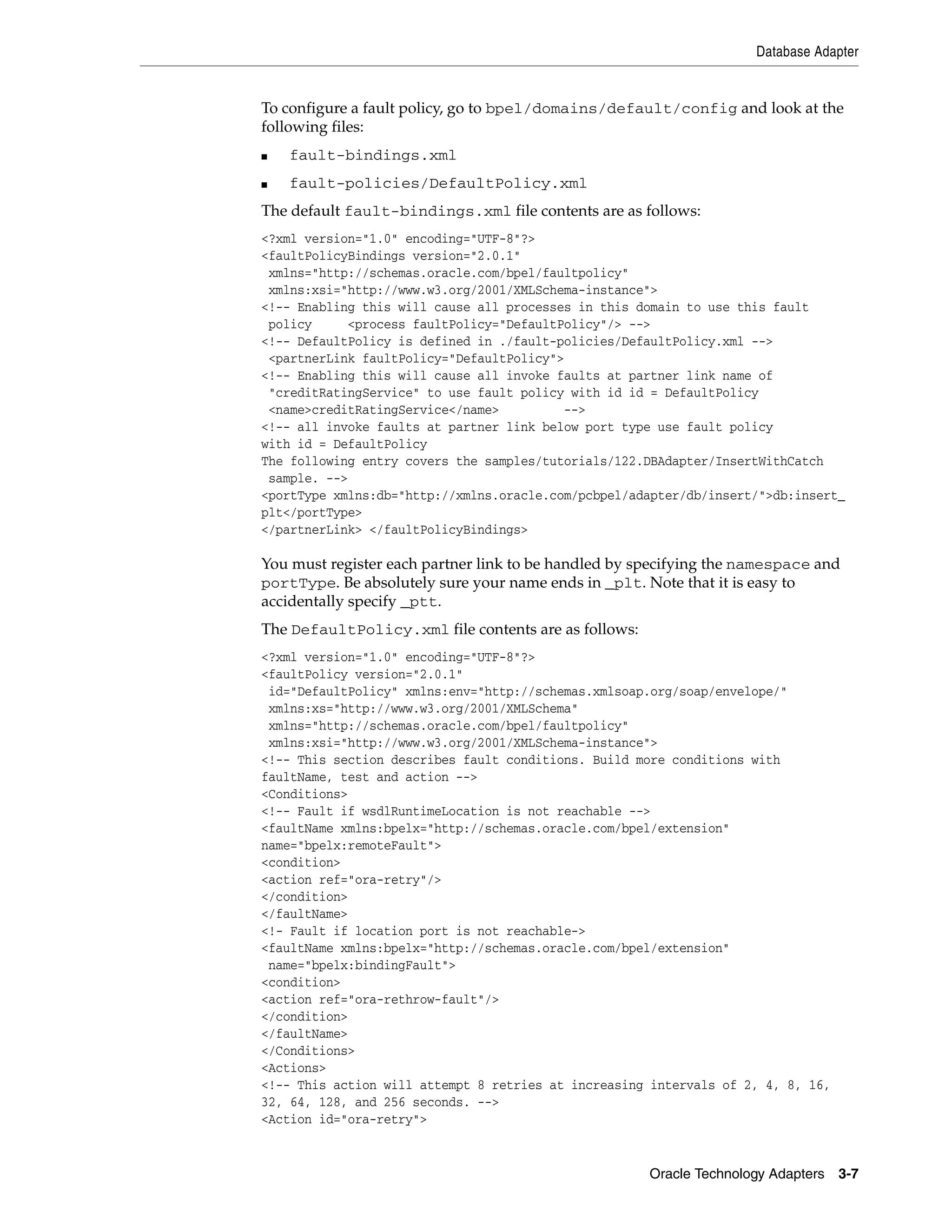 Database Adapter


To configure a fault policy, go to bpel/domains/default/config and look at the
following files:
■   fault-bindings.xml
■   fault-policies/DefaultPolicy.xml
The default fault-bindings.xml file contents are as follows:
<?xml version="1.0" encoding="UTF-8"?>
<faultPolicyBindings version="2.0.1"
 xmlns="http://schemas.oracle.com/bpel/faultpolicy"
 xmlns:xsi="http://www.w3.org/2001/XMLSchema-instance">
<!-- Enabling this will cause all processes in this domain to use this fault
 policy     <process faultPolicy="DefaultPolicy"/> -->
<!-- DefaultPolicy is defined in ./fault-policies/DefaultPolicy.xml -->
 <partnerLink faultPolicy="DefaultPolicy">
<!-- Enabling this will cause all invoke faults at partner link name of
 "creditRatingService" to use fault policy with id id = DefaultPolicy
 <name>creditRatingService</name>         -->
<!-- all invoke faults at partner link below port type use fault policy
with id = DefaultPolicy
The following entry covers the samples/tutorials/122.DBAdapter/InsertWithCatch
 sample. -->
<portType xmlns:db="http://xmlns.oracle.com/pcbpel/adapter/db/insert/">db:insert_
plt</portType>
</partnerLink> </faultPolicyBindings>

You must register each partner link to be handled by specifying the namespace and
portType. Be absolutely sure your name ends in _plt. Note that it is easy to
accidentally specify _ptt.
The DefaultPolicy.xml file contents are as follows:
<?xml version="1.0" encoding="UTF-8"?>
<faultPolicy version="2.0.1"
 id="DefaultPolicy" xmlns:env="http://schemas.xmlsoap.org/soap/envelope/"
 xmlns:xs="http://www.w3.org/2001/XMLSchema"
 xmlns="http://schemas.oracle.com/bpel/faultpolicy"
 xmlns:xsi="http://www.w3.org/2001/XMLSchema-instance">
<!-- This section describes fault conditions. Build more conditions with
faultName, test and action -->
<Conditions>
<!-- Fault if wsdlRuntimeLocation is not reachable -->
<faultName xmlns:bpelx="http://schemas.oracle.com/bpel/extension"
name="bpelx:remoteFault">
<condition>
<action ref="ora-retry"/>
</condition>
</faultName>
<!- Fault if location port is not reachable->
<faultName xmlns:bpelx="http://schemas.oracle.com/bpel/extension"
 name="bpelx:bindingFault">
<condition>
<action ref="ora-rethrow-fault"/>
</condition>
</faultName>
</Conditions>
<Actions>
<!-- This action will attempt 8 retries at increasing intervals of 2, 4, 8, 16,
32, 64, 128, and 256 seconds. -->
<Action id="ora-retry">


                                                      Oracle Technology Adapters 3-7
 