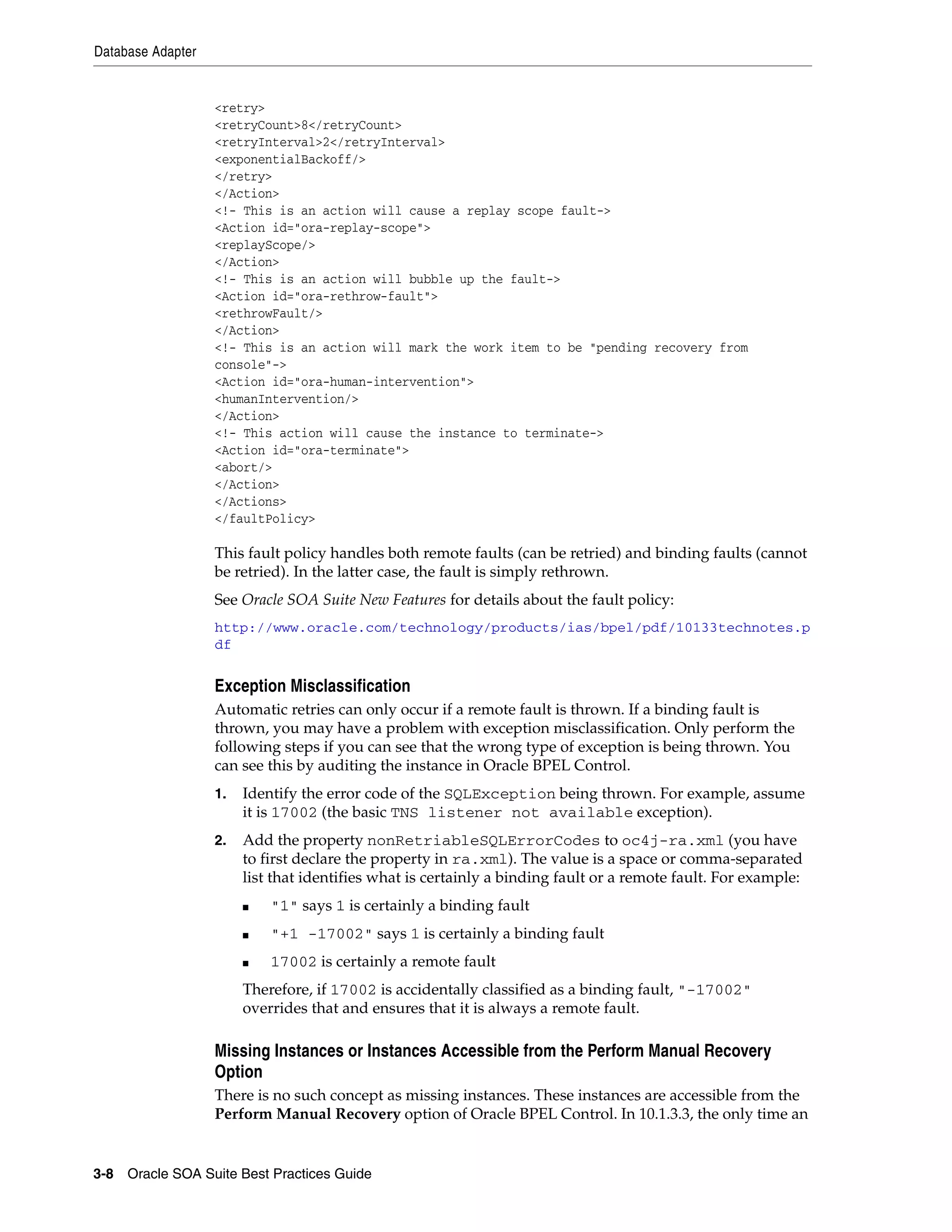 Database Adapter


                   <retry>
                   <retryCount>8</retryCount>
                   <retryInterval>2</retryInterval>
                   <exponentialBackoff/>
                   </retry>
                   </Action>
                   <!- This is an action will cause a replay scope fault->
                   <Action id="ora-replay-scope">
                   <replayScope/>
                   </Action>
                   <!- This is an action will bubble up the fault->
                   <Action id="ora-rethrow-fault">
                   <rethrowFault/>
                   </Action>
                   <!- This is an action will mark the work item to be "pending recovery from
                   console"->
                   <Action id="ora-human-intervention">
                   <humanIntervention/>
                   </Action>
                   <!- This action will cause the instance to terminate->
                   <Action id="ora-terminate">
                   <abort/>
                   </Action>
                   </Actions>
                   </faultPolicy>

                   This fault policy handles both remote faults (can be retried) and binding faults (cannot
                   be retried). In the latter case, the fault is simply rethrown.
                   See Oracle SOA Suite New Features for details about the fault policy:
                   http://www.oracle.com/technology/products/ias/bpel/pdf/10133technotes.p
                   df


                   Exception Misclassification
                   Automatic retries can only occur if a remote fault is thrown. If a binding fault is
                   thrown, you may have a problem with exception misclassification. Only perform the
                   following steps if you can see that the wrong type of exception is being thrown. You
                   can see this by auditing the instance in Oracle BPEL Control.
                   1.   Identify the error code of the SQLException being thrown. For example, assume
                        it is 17002 (the basic TNS listener not available exception).
                   2.   Add the property nonRetriableSQLErrorCodes to oc4j-ra.xml (you have
                        to first declare the property in ra.xml). The value is a space or comma-separated
                        list that identifies what is certainly a binding fault or a remote fault. For example:
                        ■   "1" says 1 is certainly a binding fault
                        ■   "+1 -17002" says 1 is certainly a binding fault
                        ■   17002 is certainly a remote fault
                        Therefore, if 17002 is accidentally classified as a binding fault, "-17002"
                        overrides that and ensures that it is always a remote fault.

                   Missing Instances or Instances Accessible from the Perform Manual Recovery
                   Option
                   There is no such concept as missing instances. These instances are accessible from the
                   Perform Manual Recovery option of Oracle BPEL Control. In 10.1.3.3, the only time an


3-8 Oracle SOA Suite Best Practices Guide
 