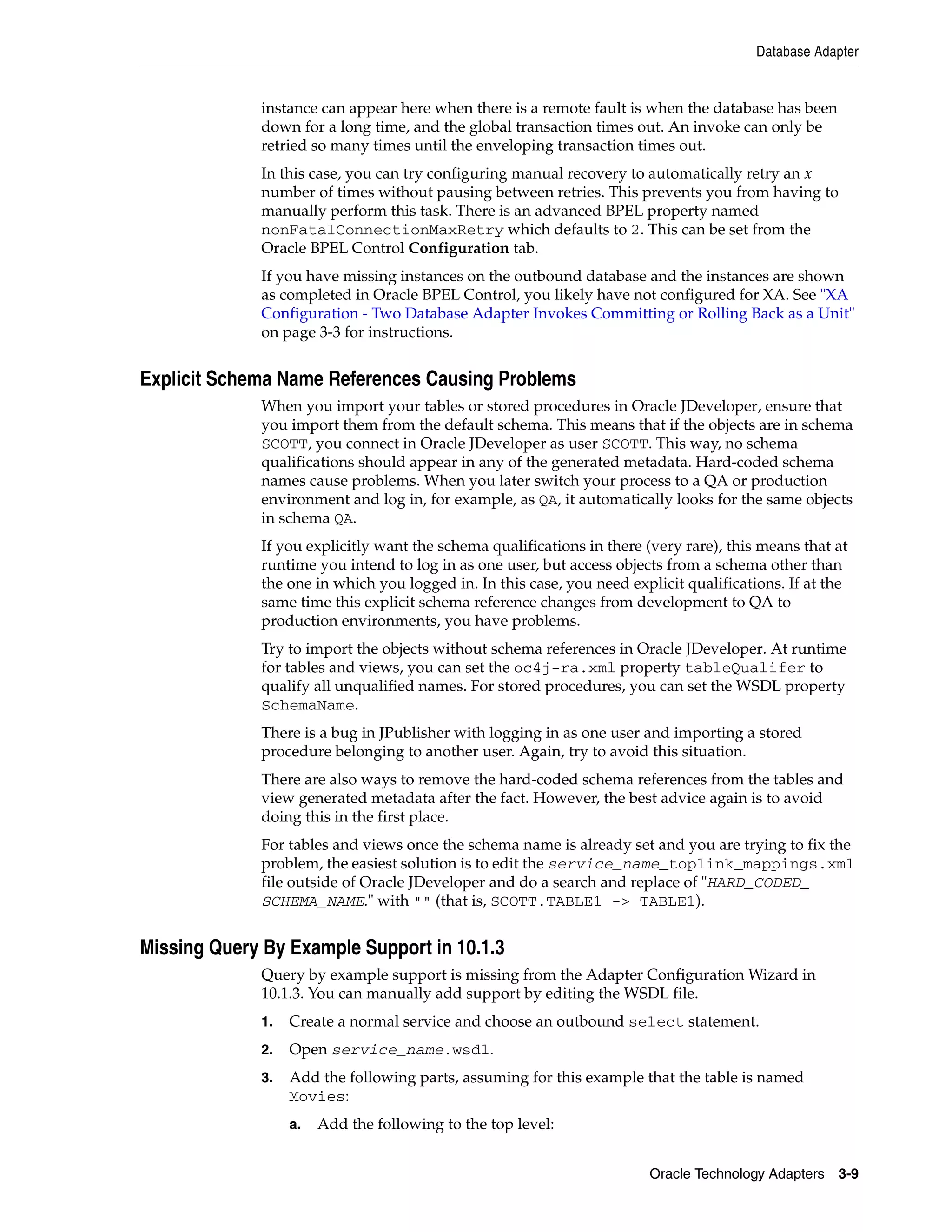 Database Adapter


             instance can appear here when there is a remote fault is when the database has been
             down for a long time, and the global transaction times out. An invoke can only be
             retried so many times until the enveloping transaction times out.
             In this case, you can try configuring manual recovery to automatically retry an x
             number of times without pausing between retries. This prevents you from having to
             manually perform this task. There is an advanced BPEL property named
             nonFatalConnectionMaxRetry which defaults to 2. This can be set from the
             Oracle BPEL Control Configuration tab.
             If you have missing instances on the outbound database and the instances are shown
             as completed in Oracle BPEL Control, you likely have not configured for XA. See "XA
             Configuration - Two Database Adapter Invokes Committing or Rolling Back as a Unit"
             on page 3-3 for instructions.


Explicit Schema Name References Causing Problems
             When you import your tables or stored procedures in Oracle JDeveloper, ensure that
             you import them from the default schema. This means that if the objects are in schema
             SCOTT, you connect in Oracle JDeveloper as user SCOTT. This way, no schema
             qualifications should appear in any of the generated metadata. Hard-coded schema
             names cause problems. When you later switch your process to a QA or production
             environment and log in, for example, as QA, it automatically looks for the same objects
             in schema QA.
             If you explicitly want the schema qualifications in there (very rare), this means that at
             runtime you intend to log in as one user, but access objects from a schema other than
             the one in which you logged in. In this case, you need explicit qualifications. If at the
             same time this explicit schema reference changes from development to QA to
             production environments, you have problems.
             Try to import the objects without schema references in Oracle JDeveloper. At runtime
             for tables and views, you can set the oc4j-ra.xml property tableQualifer to
             qualify all unqualified names. For stored procedures, you can set the WSDL property
             SchemaName.
             There is a bug in JPublisher with logging in as one user and importing a stored
             procedure belonging to another user. Again, try to avoid this situation.
             There are also ways to remove the hard-coded schema references from the tables and
             view generated metadata after the fact. However, the best advice again is to avoid
             doing this in the first place.
             For tables and views once the schema name is already set and you are trying to fix the
             problem, the easiest solution is to edit the service_name_toplink_mappings.xml
             file outside of Oracle JDeveloper and do a search and replace of "HARD_CODED_
             SCHEMA_NAME." with "" (that is, SCOTT.TABLE1 -> TABLE1).


Missing Query By Example Support in 10.1.3
             Query by example support is missing from the Adapter Configuration Wizard in
             10.1.3. You can manually add support by editing the WSDL file.
             1.   Create a normal service and choose an outbound select statement.
             2.   Open service_name.wsdl.
             3.   Add the following parts, assuming for this example that the table is named
                  Movies:
                  a.   Add the following to the top level:


                                                                       Oracle Technology Adapters 3-9
 