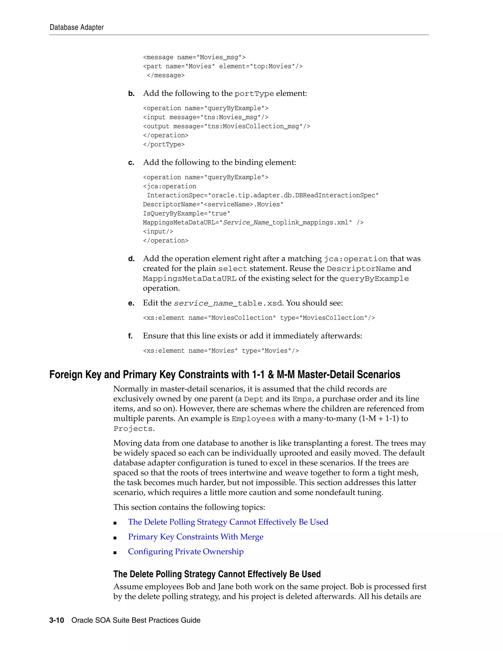 Database Adapter


                            <message name="Movies_msg">
                            <part name="Movies" element="top:Movies"/>
                             </message>

                       b.   Add the following to the portType element:
                            <operation name="queryByExample">
                            <input message="tns:Movies_msg"/>
                            <output message="tns:MoviesCollection_msg"/>
                            </operation>
                            </portType>

                       c.   Add the following to the binding element:
                            <operation name="queryByExample">
                            <jca:operation
                             InteractionSpec="oracle.tip.adapter.db.DBReadInteractionSpec"
                            DescriptorName="<serviceName>.Movies"
                            IsQueryByExample="true"
                            MappingsMetaDataURL="Service_Name_toplink_mappings.xml" />
                            <input/>
                            </operation>

                       d.   Add the operation element right after a matching jca:operation that was
                            created for the plain select statement. Reuse the DescriptorName and
                            MappingsMetaDataURL of the existing select for the queryByExample
                            operation.
                       e.   Edit the service_name_table.xsd. You should see:
                            <xs:element name="MoviesCollection" type="MoviesCollection"/>

                       f.   Ensure that this line exists or add it immediately afterwards:
                            <xs:element name="Movies" type="Movies"/>


Foreign Key and Primary Key Constraints with 1-1 & M-M Master-Detail Scenarios
                   Normally in master-detail scenarios, it is assumed that the child records are
                   exclusively owned by one parent (a Dept and its Emps, a purchase order and its line
                   items, and so on). However, there are schemas where the children are referenced from
                   multiple parents. An example is Employees with a many-to-many (1-M + 1-1) to
                   Projects.
                   Moving data from one database to another is like transplanting a forest. The trees may
                   be widely spaced so each can be individually uprooted and easily moved. The default
                   database adapter configuration is tuned to excel in these scenarios. If the trees are
                   spaced so that the roots of trees intertwine and weave together to form a tight mesh,
                   the task becomes much harder, but not impossible. This section addresses this latter
                   scenario, which requires a little more caution and some nondefault tuning.
                   This section contains the following topics:
                   ■   The Delete Polling Strategy Cannot Effectively Be Used
                   ■   Primary Key Constraints With Merge
                   ■   Configuring Private Ownership

                   The Delete Polling Strategy Cannot Effectively Be Used
                   Assume employees Bob and Jane both work on the same project. Bob is processed first
                   by the delete polling strategy, and his project is deleted afterwards. All his details are

3-10 Oracle SOA Suite Best Practices Guide
 
