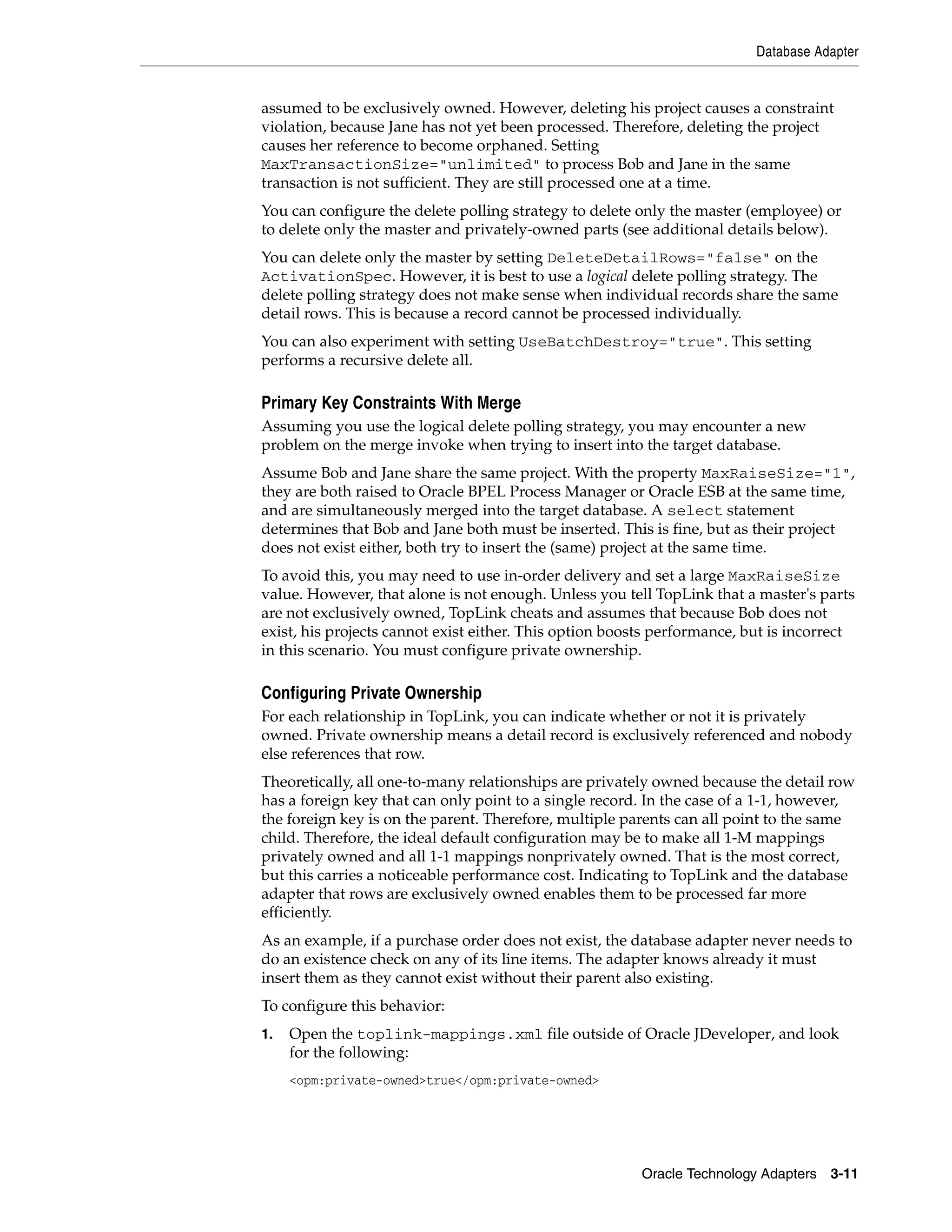 Database Adapter


assumed to be exclusively owned. However, deleting his project causes a constraint
violation, because Jane has not yet been processed. Therefore, deleting the project
causes her reference to become orphaned. Setting
MaxTransactionSize="unlimited" to process Bob and Jane in the same
transaction is not sufficient. They are still processed one at a time.
You can configure the delete polling strategy to delete only the master (employee) or
to delete only the master and privately-owned parts (see additional details below).
You can delete only the master by setting DeleteDetailRows="false" on the
ActivationSpec. However, it is best to use a logical delete polling strategy. The
delete polling strategy does not make sense when individual records share the same
detail rows. This is because a record cannot be processed individually.
You can also experiment with setting UseBatchDestroy="true". This setting
performs a recursive delete all.

Primary Key Constraints With Merge
Assuming you use the logical delete polling strategy, you may encounter a new
problem on the merge invoke when trying to insert into the target database.
Assume Bob and Jane share the same project. With the property MaxRaiseSize="1",
they are both raised to Oracle BPEL Process Manager or Oracle ESB at the same time,
and are simultaneously merged into the target database. A select statement
determines that Bob and Jane both must be inserted. This is fine, but as their project
does not exist either, both try to insert the (same) project at the same time.
To avoid this, you may need to use in-order delivery and set a large MaxRaiseSize
value. However, that alone is not enough. Unless you tell TopLink that a master's parts
are not exclusively owned, TopLink cheats and assumes that because Bob does not
exist, his projects cannot exist either. This option boosts performance, but is incorrect
in this scenario. You must configure private ownership.

Configuring Private Ownership
For each relationship in TopLink, you can indicate whether or not it is privately
owned. Private ownership means a detail record is exclusively referenced and nobody
else references that row.
Theoretically, all one-to-many relationships are privately owned because the detail row
has a foreign key that can only point to a single record. In the case of a 1-1, however,
the foreign key is on the parent. Therefore, multiple parents can all point to the same
child. Therefore, the ideal default configuration may be to make all 1-M mappings
privately owned and all 1-1 mappings nonprivately owned. That is the most correct,
but this carries a noticeable performance cost. Indicating to TopLink and the database
adapter that rows are exclusively owned enables them to be processed far more
efficiently.
As an example, if a purchase order does not exist, the database adapter never needs to
do an existence check on any of its line items. The adapter knows already it must
insert them as they cannot exist without their parent also existing.
To configure this behavior:
1.   Open the toplink-mappings.xml file outside of Oracle JDeveloper, and look
     for the following:
     <opm:private-owned>true</opm:private-owned>




                                                         Oracle Technology Adapters 3-11
 