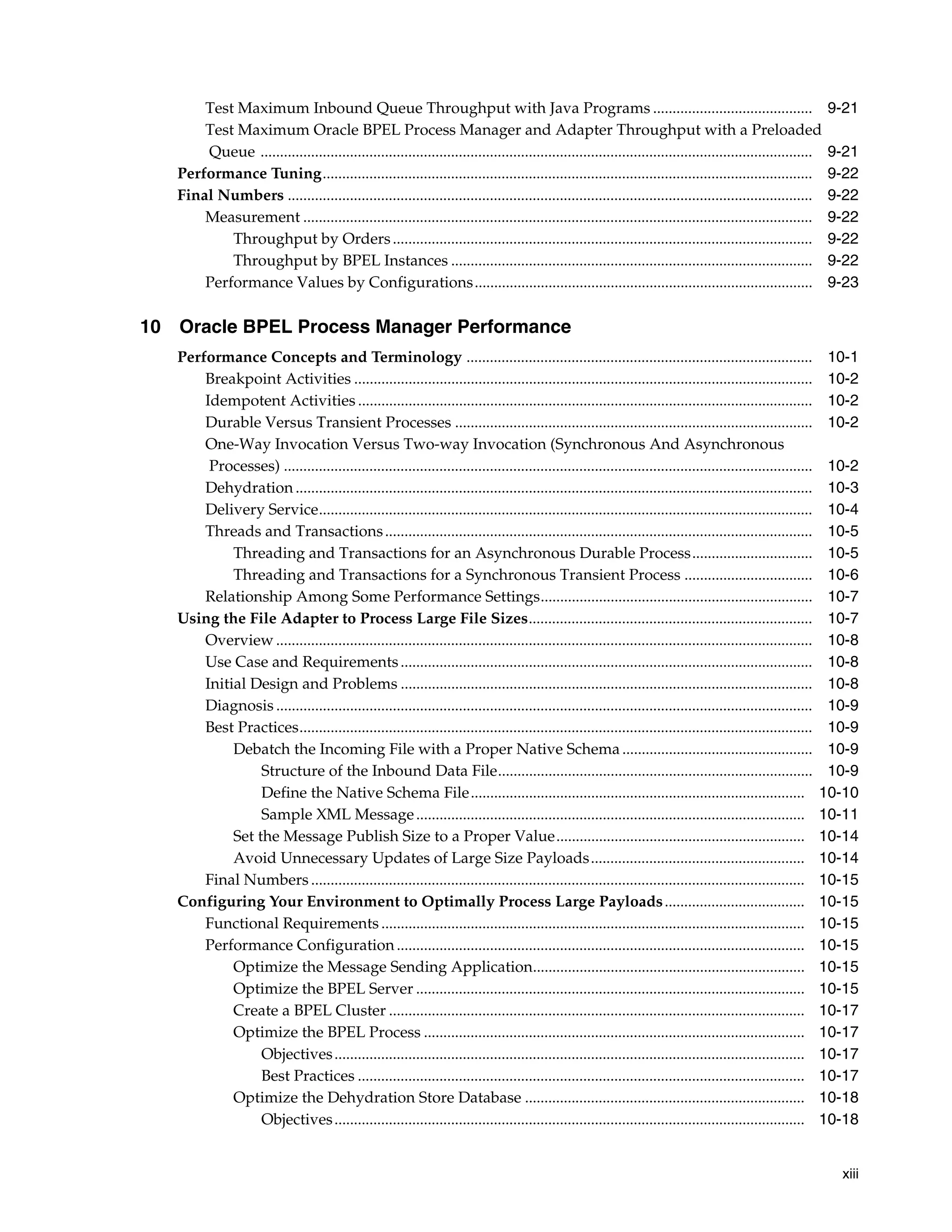 Test Maximum Inbound Queue Throughput with Java Programs .........................................                                                      9-21
       Test Maximum Oracle BPEL Process Manager and Adapter Throughput with a Preloaded
       Queue ..............................................................................................................................................    9-21
   Performance Tuning..............................................................................................................................            9-22
   Final Numbers .......................................................................................................................................       9-22
       Measurement ...................................................................................................................................         9-22
           Throughput by Orders ............................................................................................................                   9-22
           Throughput by BPEL Instances .............................................................................................                          9-22
       Performance Values by Configurations.......................................................................................                             9-23

10 Oracle BPEL Process Manager Performance
   Performance Concepts and Terminology .........................................................................................                              10-1
       Breakpoint Activities ......................................................................................................................            10-2
       Idempotent Activities .....................................................................................................................             10-2
       Durable Versus Transient Processes ............................................................................................                         10-2
       One-Way Invocation Versus Two-way Invocation (Synchronous And Asynchronous
        Processes) ........................................................................................................................................    10-2
       Dehydration .....................................................................................................................................       10-3
       Delivery Service...............................................................................................................................         10-4
       Threads and Transactions ..............................................................................................................                 10-5
            Threading and Transactions for an Asynchronous Durable Process...............................                                                      10-5
            Threading and Transactions for a Synchronous Transient Process .................................                                                   10-6
       Relationship Among Some Performance Settings......................................................................                                      10-7
   Using the File Adapter to Process Large File Sizes.........................................................................                                 10-7
       Overview ..........................................................................................................................................     10-8
       Use Case and Requirements ..........................................................................................................                    10-8
       Initial Design and Problems ..........................................................................................................                  10-8
       Diagnosis ..........................................................................................................................................    10-9
       Best Practices....................................................................................................................................      10-9
            Debatch the Incoming File with a Proper Native Schema .................................................                                            10-9
                 Structure of the Inbound Data File.................................................................................                           10-9
                 Define the Native Schema File......................................................................................                          10-10
                 Sample XML Message ....................................................................................................                      10-11
            Set the Message Publish Size to a Proper Value................................................................                                    10-14
            Avoid Unnecessary Updates of Large Size Payloads.......................................................                                           10-14
       Final Numbers ...............................................................................................................................          10-15
   Configuring Your Environment to Optimally Process Large Payloads ....................................                                                      10-15
       Functional Requirements .............................................................................................................                  10-15
       Performance Configuration .........................................................................................................                    10-15
            Optimize the Message Sending Application......................................................................                                    10-15
            Optimize the BPEL Server ....................................................................................................                     10-15
            Create a BPEL Cluster ...........................................................................................................                 10-17
            Optimize the BPEL Process ..................................................................................................                      10-17
                 Objectives .........................................................................................................................         10-17
                 Best Practices ...................................................................................................................           10-17
            Optimize the Dehydration Store Database ........................................................................                                  10-18
                 Objectives .........................................................................................................................         10-18


                                                                                                                                                                xiii
 
