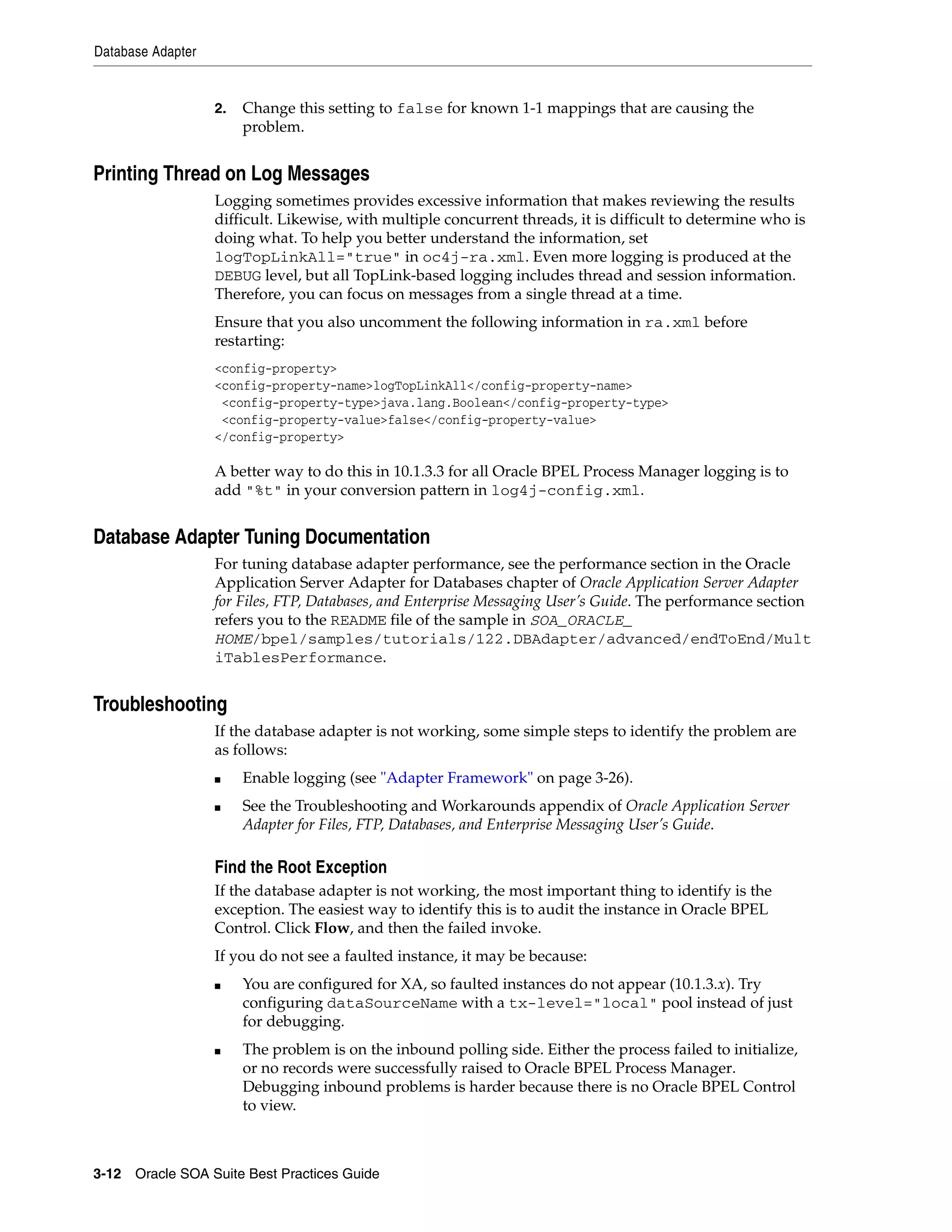 Database Adapter


                   2.   Change this setting to false for known 1-1 mappings that are causing the
                        problem.


Printing Thread on Log Messages
                   Logging sometimes provides excessive information that makes reviewing the results
                   difficult. Likewise, with multiple concurrent threads, it is difficult to determine who is
                   doing what. To help you better understand the information, set
                   logTopLinkAll="true" in oc4j-ra.xml. Even more logging is produced at the
                   DEBUG level, but all TopLink-based logging includes thread and session information.
                   Therefore, you can focus on messages from a single thread at a time.
                   Ensure that you also uncomment the following information in ra.xml before
                   restarting:
                   <config-property>
                   <config-property-name>logTopLinkAll</config-property-name>
                    <config-property-type>java.lang.Boolean</config-property-type>
                    <config-property-value>false</config-property-value>
                   </config-property>

                   A better way to do this in 10.1.3.3 for all Oracle BPEL Process Manager logging is to
                   add "%t" in your conversion pattern in log4j-config.xml.


Database Adapter Tuning Documentation
                   For tuning database adapter performance, see the performance section in the Oracle
                   Application Server Adapter for Databases chapter of Oracle Application Server Adapter
                   for Files, FTP, Databases, and Enterprise Messaging User’s Guide. The performance section
                   refers you to the README file of the sample in SOA_ORACLE_
                   HOME/bpel/samples/tutorials/122.DBAdapter/advanced/endToEnd/Mult
                   iTablesPerformance.


Troubleshooting
                   If the database adapter is not working, some simple steps to identify the problem are
                   as follows:
                   ■    Enable logging (see "Adapter Framework" on page 3-26).
                   ■    See the Troubleshooting and Workarounds appendix of Oracle Application Server
                        Adapter for Files, FTP, Databases, and Enterprise Messaging User’s Guide.

                   Find the Root Exception
                   If the database adapter is not working, the most important thing to identify is the
                   exception. The easiest way to identify this is to audit the instance in Oracle BPEL
                   Control. Click Flow, and then the failed invoke.
                   If you do not see a faulted instance, it may be because:
                   ■    You are configured for XA, so faulted instances do not appear (10.1.3.x). Try
                        configuring dataSourceName with a tx-level="local" pool instead of just
                        for debugging.
                   ■    The problem is on the inbound polling side. Either the process failed to initialize,
                        or no records were successfully raised to Oracle BPEL Process Manager.
                        Debugging inbound problems is harder because there is no Oracle BPEL Control
                        to view.



3-12 Oracle SOA Suite Best Practices Guide
 