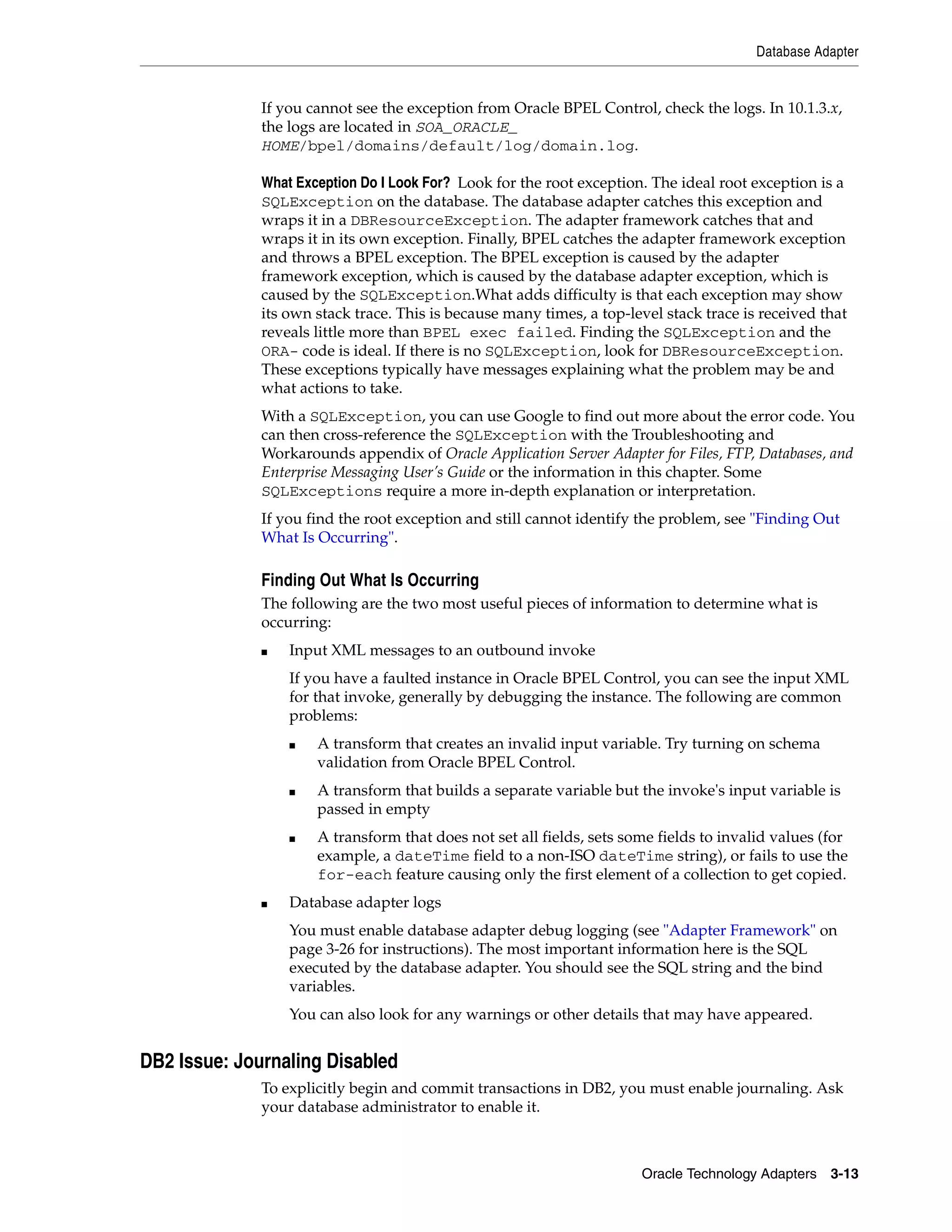 Database Adapter


              If you cannot see the exception from Oracle BPEL Control, check the logs. In 10.1.3.x,
              the logs are located in SOA_ORACLE_
              HOME/bpel/domains/default/log/domain.log.

              What Exception Do I Look For? Look for the root exception. The ideal root exception is a
              SQLException on the database. The database adapter catches this exception and
              wraps it in a DBResourceException. The adapter framework catches that and
              wraps it in its own exception. Finally, BPEL catches the adapter framework exception
              and throws a BPEL exception. The BPEL exception is caused by the adapter
              framework exception, which is caused by the database adapter exception, which is
              caused by the SQLException.What adds difficulty is that each exception may show
              its own stack trace. This is because many times, a top-level stack trace is received that
              reveals little more than BPEL exec failed. Finding the SQLException and the
              ORA- code is ideal. If there is no SQLException, look for DBResourceException.
              These exceptions typically have messages explaining what the problem may be and
              what actions to take.
              With a SQLException, you can use Google to find out more about the error code. You
              can then cross-reference the SQLException with the Troubleshooting and
              Workarounds appendix of Oracle Application Server Adapter for Files, FTP, Databases, and
              Enterprise Messaging User’s Guide or the information in this chapter. Some
              SQLExceptions require a more in-depth explanation or interpretation.
              If you find the root exception and still cannot identify the problem, see "Finding Out
              What Is Occurring".

              Finding Out What Is Occurring
              The following are the two most useful pieces of information to determine what is
              occurring:
              ■   Input XML messages to an outbound invoke
                  If you have a faulted instance in Oracle BPEL Control, you can see the input XML
                  for that invoke, generally by debugging the instance. The following are common
                  problems:
                  ■   A transform that creates an invalid input variable. Try turning on schema
                      validation from Oracle BPEL Control.
                  ■   A transform that builds a separate variable but the invoke's input variable is
                      passed in empty
                  ■   A transform that does not set all fields, sets some fields to invalid values (for
                      example, a dateTime field to a non-ISO dateTime string), or fails to use the
                      for-each feature causing only the first element of a collection to get copied.
              ■   Database adapter logs
                  You must enable database adapter debug logging (see "Adapter Framework" on
                  page 3-26 for instructions). The most important information here is the SQL
                  executed by the database adapter. You should see the SQL string and the bind
                  variables.
                  You can also look for any warnings or other details that may have appeared.


DB2 Issue: Journaling Disabled
              To explicitly begin and commit transactions in DB2, you must enable journaling. Ask
              your database administrator to enable it.



                                                                       Oracle Technology Adapters 3-13
 