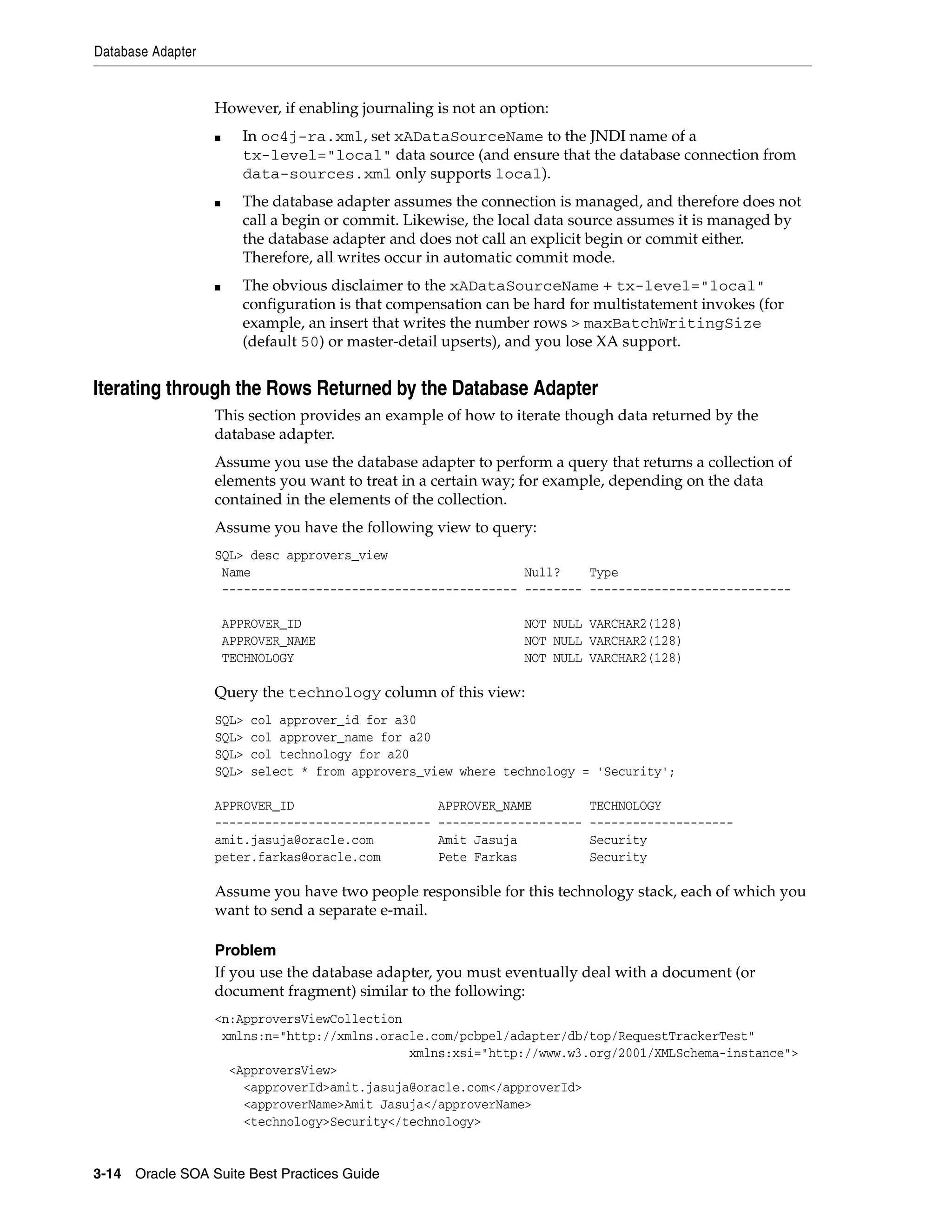 Database Adapter


                   However, if enabling journaling is not an option:
                   ■     In oc4j-ra.xml, set xADataSourceName to the JNDI name of a
                         tx-level="local" data source (and ensure that the database connection from
                         data-sources.xml only supports local).
                   ■     The database adapter assumes the connection is managed, and therefore does not
                         call a begin or commit. Likewise, the local data source assumes it is managed by
                         the database adapter and does not call an explicit begin or commit either.
                         Therefore, all writes occur in automatic commit mode.
                   ■     The obvious disclaimer to the xADataSourceName + tx-level="local"
                         configuration is that compensation can be hard for multistatement invokes (for
                         example, an insert that writes the number rows > maxBatchWritingSize
                         (default 50) or master-detail upserts), and you lose XA support.


Iterating through the Rows Returned by the Database Adapter
                   This section provides an example of how to iterate though data returned by the
                   database adapter.
                   Assume you use the database adapter to perform a query that returns a collection of
                   elements you want to treat in a certain way; for example, depending on the data
                   contained in the elements of the collection.
                   Assume you have the following view to query:
                   SQL> desc approvers_view
                    Name                                      Null?    Type
                    ----------------------------------------- -------- ----------------------------

                       APPROVER_ID                               NOT NULL VARCHAR2(128)
                       APPROVER_NAME                             NOT NULL VARCHAR2(128)
                       TECHNOLOGY                                NOT NULL VARCHAR2(128)

                   Query the technology column of this view:
                   SQL>   col approver_id for a30
                   SQL>   col approver_name for a20
                   SQL>   col technology for a20
                   SQL>   select * from approvers_view where technology = 'Security';

                   APPROVER_ID                       APPROVER_NAME          TECHNOLOGY
                   ------------------------------    --------------------   --------------------
                   amit.jasuja@oracle.com            Amit Jasuja            Security
                   peter.farkas@oracle.com           Pete Farkas            Security

                   Assume you have two people responsible for this technology stack, each of which you
                   want to send a separate e-mail.

                   Problem
                   If you use the database adapter, you must eventually deal with a document (or
                   document fragment) similar to the following:
                   <n:ApproversViewCollection
                    xmlns:n="http://xmlns.oracle.com/pcbpel/adapter/db/top/RequestTrackerTest"
                                              xmlns:xsi="http://www.w3.org/2001/XMLSchema-instance">
                     <ApproversView>
                       <approverId>amit.jasuja@oracle.com</approverId>
                       <approverName>Amit Jasuja</approverName>
                       <technology>Security</technology>


3-14 Oracle SOA Suite Best Practices Guide
 
