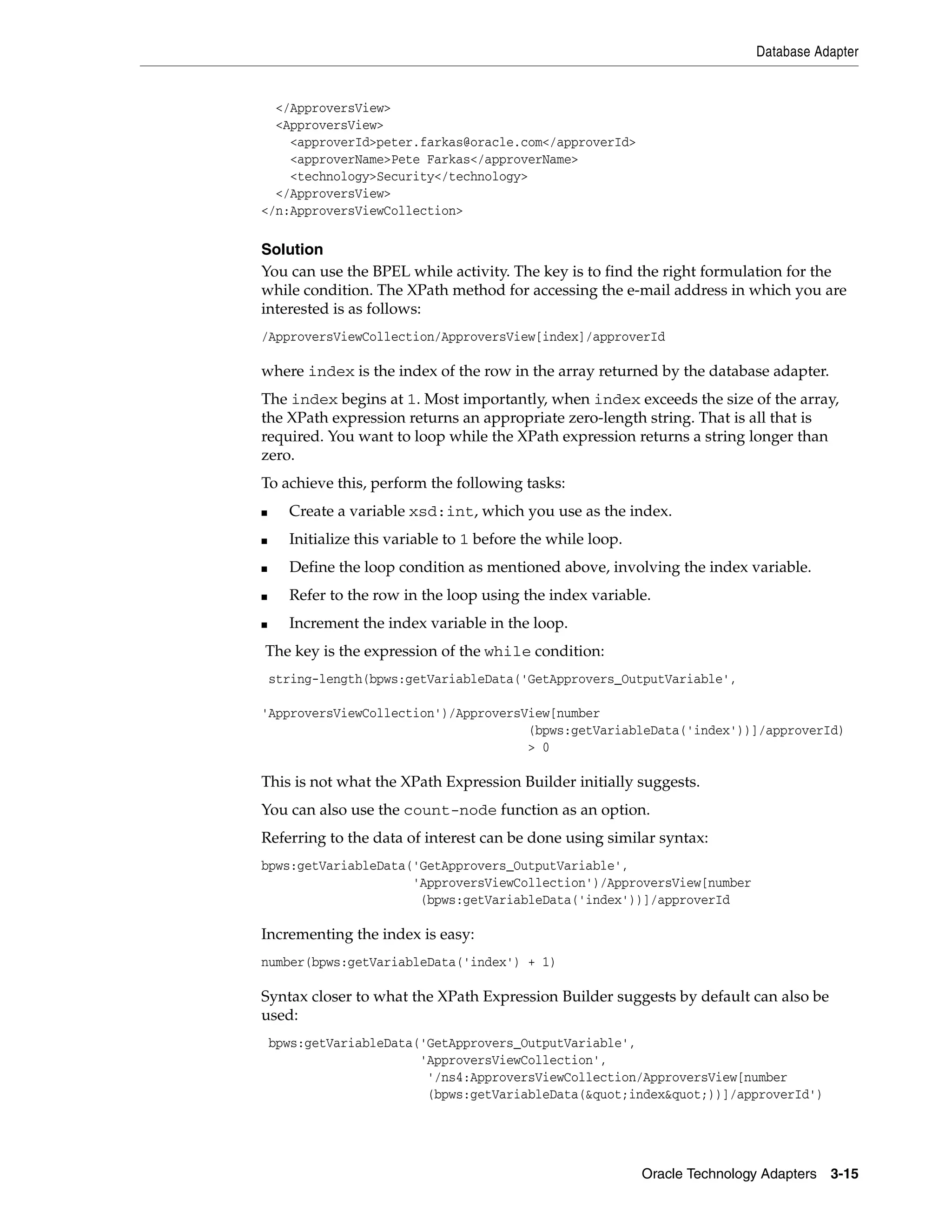 Database Adapter


  </ApproversView>
  <ApproversView>
    <approverId>peter.farkas@oracle.com</approverId>
    <approverName>Pete Farkas</approverName>
    <technology>Security</technology>
  </ApproversView>
</n:ApproversViewCollection>

Solution
You can use the BPEL while activity. The key is to find the right formulation for the
while condition. The XPath method for accessing the e-mail address in which you are
interested is as follows:
/ApproversViewCollection/ApproversView[index]/approverId

where index is the index of the row in the array returned by the database adapter.
The index begins at 1. Most importantly, when index exceeds the size of the array,
the XPath expression returns an appropriate zero-length string. That is all that is
required. You want to loop while the XPath expression returns a string longer than
zero.
To achieve this, perform the following tasks:
■     Create a variable xsd:int, which you use as the index.
■     Initialize this variable to 1 before the while loop.
■     Define the loop condition as mentioned above, involving the index variable.
■     Refer to the row in the loop using the index variable.
■     Increment the index variable in the loop.
The key is the expression of the while condition:
    string-length(bpws:getVariableData('GetApprovers_OutputVariable',

'ApproversViewCollection')/ApproversView[number
                                     (bpws:getVariableData('index'))]/approverId)
                                     > 0

This is not what the XPath Expression Builder initially suggests.
You can also use the count-node function as an option.
Referring to the data of interest can be done using similar syntax:
bpws:getVariableData('GetApprovers_OutputVariable',
                     'ApproversViewCollection')/ApproversView[number
                      (bpws:getVariableData('index'))]/approverId

Incrementing the index is easy:
number(bpws:getVariableData('index') + 1)

Syntax closer to what the XPath Expression Builder suggests by default can also be
used:
    bpws:getVariableData('GetApprovers_OutputVariable',
                         'ApproversViewCollection',
                          '/ns4:ApproversViewCollection/ApproversView[number
                          (bpws:getVariableData(&quot;index&quot;))]/approverId')




                                                             Oracle Technology Adapters 3-15
 