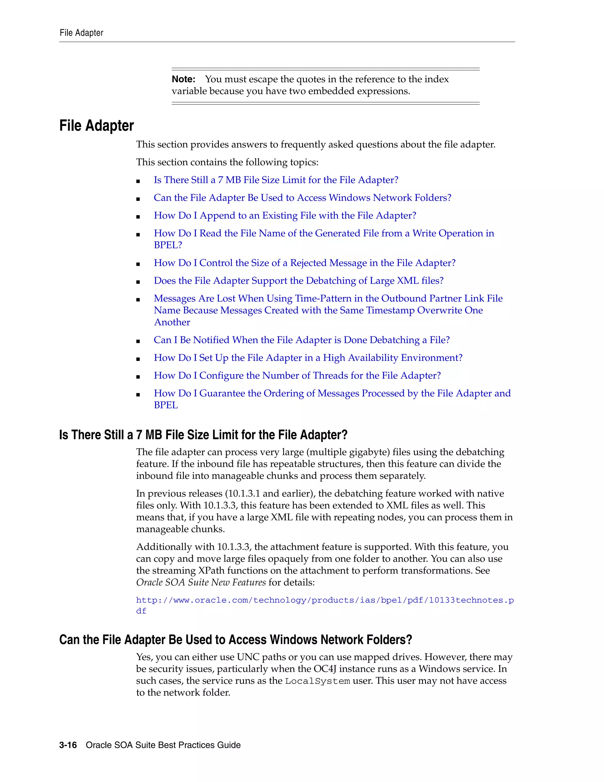 File Adapter



                          Note:   You must escape the quotes in the reference to the index
                          variable because you have two embedded expressions.


File Adapter
                 This section provides answers to frequently asked questions about the file adapter.
                 This section contains the following topics:
                 ■   Is There Still a 7 MB File Size Limit for the File Adapter?
                 ■   Can the File Adapter Be Used to Access Windows Network Folders?
                 ■   How Do I Append to an Existing File with the File Adapter?
                 ■   How Do I Read the File Name of the Generated File from a Write Operation in
                     BPEL?
                 ■   How Do I Control the Size of a Rejected Message in the File Adapter?
                 ■   Does the File Adapter Support the Debatching of Large XML files?
                 ■   Messages Are Lost When Using Time-Pattern in the Outbound Partner Link File
                     Name Because Messages Created with the Same Timestamp Overwrite One
                     Another
                 ■   Can I Be Notified When the File Adapter is Done Debatching a File?
                 ■   How Do I Set Up the File Adapter in a High Availability Environment?
                 ■   How Do I Configure the Number of Threads for the File Adapter?
                 ■   How Do I Guarantee the Ordering of Messages Processed by the File Adapter and
                     BPEL


Is There Still a 7 MB File Size Limit for the File Adapter?
                 The file adapter can process very large (multiple gigabyte) files using the debatching
                 feature. If the inbound file has repeatable structures, then this feature can divide the
                 inbound file into manageable chunks and process them separately.
                 In previous releases (10.1.3.1 and earlier), the debatching feature worked with native
                 files only. With 10.1.3.3, this feature has been extended to XML files as well. This
                 means that, if you have a large XML file with repeating nodes, you can process them in
                 manageable chunks.
                 Additionally with 10.1.3.3, the attachment feature is supported. With this feature, you
                 can copy and move large files opaquely from one folder to another. You can also use
                 the streaming XPath functions on the attachment to perform transformations. See
                 Oracle SOA Suite New Features for details:
                 http://www.oracle.com/technology/products/ias/bpel/pdf/10133technotes.p
                 df


Can the File Adapter Be Used to Access Windows Network Folders?
                 Yes, you can either use UNC paths or you can use mapped drives. However, there may
                 be security issues, particularly when the OC4J instance runs as a Windows service. In
                 such cases, the service runs as the LocalSystem user. This user may not have access
                 to the network folder.




3-16 Oracle SOA Suite Best Practices Guide
 