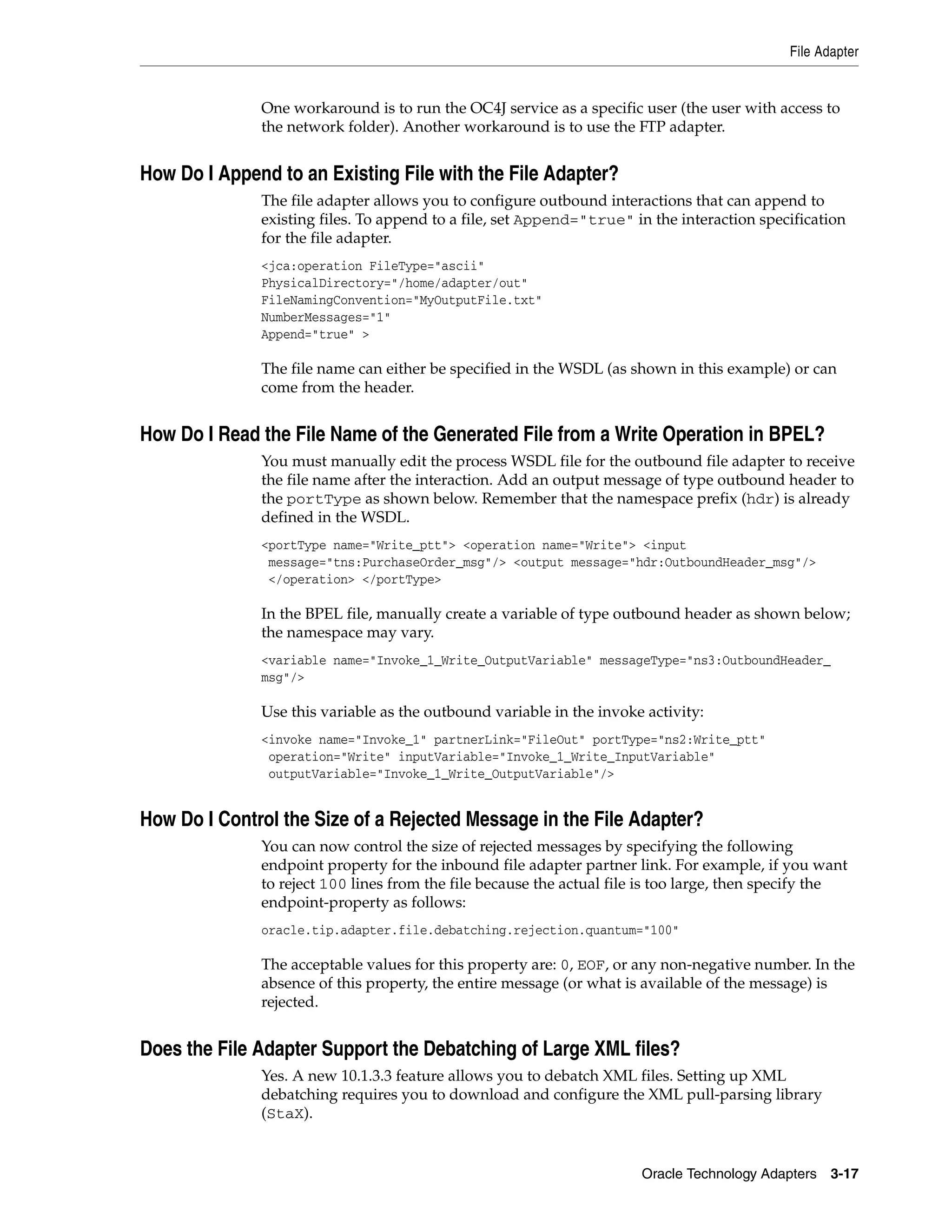 File Adapter


              One workaround is to run the OC4J service as a specific user (the user with access to
              the network folder). Another workaround is to use the FTP adapter.


How Do I Append to an Existing File with the File Adapter?
              The file adapter allows you to configure outbound interactions that can append to
              existing files. To append to a file, set Append="true" in the interaction specification
              for the file adapter.
              <jca:operation FileType="ascii"
              PhysicalDirectory="/home/adapter/out"
              FileNamingConvention="MyOutputFile.txt"
              NumberMessages="1"
              Append="true" >

              The file name can either be specified in the WSDL (as shown in this example) or can
              come from the header.


How Do I Read the File Name of the Generated File from a Write Operation in BPEL?
              You must manually edit the process WSDL file for the outbound file adapter to receive
              the file name after the interaction. Add an output message of type outbound header to
              the portType as shown below. Remember that the namespace prefix (hdr) is already
              defined in the WSDL.
              <portType name="Write_ptt"> <operation name="Write"> <input
               message="tns:PurchaseOrder_msg"/> <output message="hdr:OutboundHeader_msg"/>
               </operation> </portType>

              In the BPEL file, manually create a variable of type outbound header as shown below;
              the namespace may vary.
              <variable name="Invoke_1_Write_OutputVariable" messageType="ns3:OutboundHeader_
              msg"/>

              Use this variable as the outbound variable in the invoke activity:
              <invoke name="Invoke_1" partnerLink="FileOut" portType="ns2:Write_ptt"
               operation="Write" inputVariable="Invoke_1_Write_InputVariable"
               outputVariable="Invoke_1_Write_OutputVariable"/>


How Do I Control the Size of a Rejected Message in the File Adapter?
              You can now control the size of rejected messages by specifying the following
              endpoint property for the inbound file adapter partner link. For example, if you want
              to reject 100 lines from the file because the actual file is too large, then specify the
              endpoint-property as follows:
              oracle.tip.adapter.file.debatching.rejection.quantum="100"

              The acceptable values for this property are: 0, EOF, or any non-negative number. In the
              absence of this property, the entire message (or what is available of the message) is
              rejected.


Does the File Adapter Support the Debatching of Large XML files?
              Yes. A new 10.1.3.3 feature allows you to debatch XML files. Setting up XML
              debatching requires you to download and configure the XML pull-parsing library
              (StaX).


                                                                       Oracle Technology Adapters 3-17
 